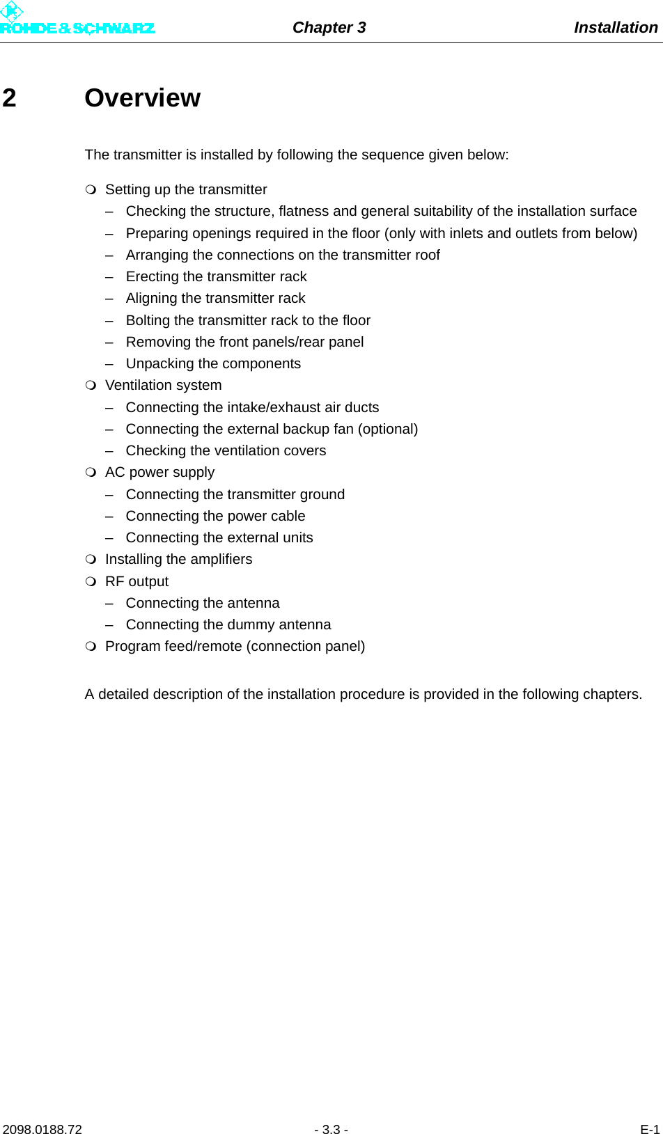 Chapter 3 Installation2098.0188.72 - 3.3 - E-12 OverviewThe transmitter is installed by following the sequence given below:Setting up the transmitter– Checking the structure, flatness and general suitability of the installation surface– Preparing openings required in the floor (only with inlets and outlets from below)– Arranging the connections on the transmitter roof– Erecting the transmitter rack– Aligning the transmitter rack– Bolting the transmitter rack to the floor– Removing the front panels/rear panel– Unpacking the componentsVentilation system– Connecting the intake/exhaust air ducts– Connecting the external backup fan (optional)– Checking the ventilation coversAC power supply– Connecting the transmitter ground– Connecting the power cable– Connecting the external unitsInstalling the amplifiersRF output– Connecting the antenna– Connecting the dummy antennaProgram feed/remote (connection panel)A detailed description of the installation procedure is provided in the following chapters.