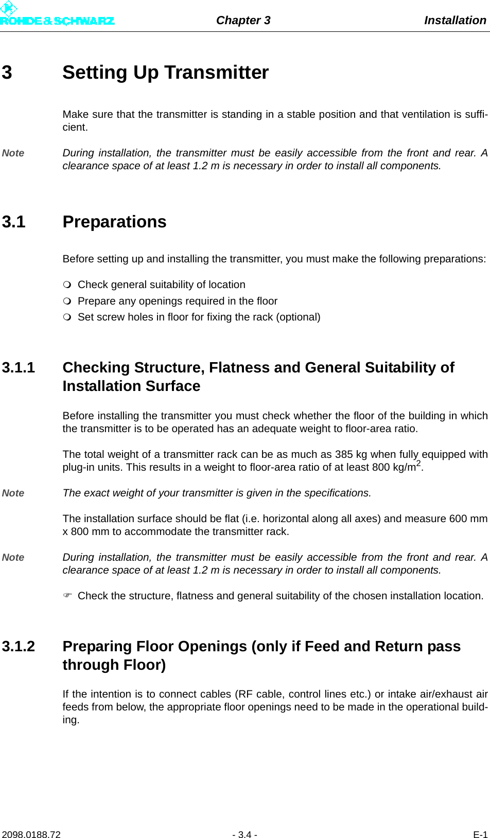 Chapter 3 Installation2098.0188.72 - 3.4 - E-13 Setting Up TransmitterMake sure that the transmitter is standing in a stable position and that ventilation is suffi-cient. Note During installation, the transmitter must be easily accessible from the front and rear. Aclearance space of at least 1.2 m is necessary in order to install all components.3.1 PreparationsBefore setting up and installing the transmitter, you must make the following preparations:Check general suitability of locationPrepare any openings required in the floorSet screw holes in floor for fixing the rack (optional)3.1.1 Checking Structure, Flatness and General Suitability of Installation SurfaceBefore installing the transmitter you must check whether the floor of the building in whichthe transmitter is to be operated has an adequate weight to floor-area ratio. The total weight of a transmitter rack can be as much as 385 kg when fully equipped withplug-in units. This results in a weight to floor-area ratio of at least 800 kg/m2.Note The exact weight of your transmitter is given in the specifications.The installation surface should be flat (i.e. horizontal along all axes) and measure 600 mmx 800 mm to accommodate the transmitter rack.Note During installation, the transmitter must be easily accessible from the front and rear. Aclearance space of at least 1.2 m is necessary in order to install all components.Check the structure, flatness and general suitability of the chosen installation location.3.1.2 Preparing Floor Openings (only if Feed and Return pass through Floor)If the intention is to connect cables (RF cable, control lines etc.) or intake air/exhaust airfeeds from below, the appropriate floor openings need to be made in the operational build-ing.