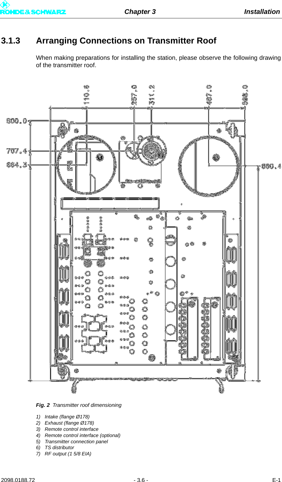 Chapter 3 Installation2098.0188.72 - 3.6 - E-13.1.3 Arranging Connections on Transmitter RoofWhen making preparations for installing the station, please observe the following drawingof the transmitter roof.Fig. 2 Transmitter roof dimensioning1) Intake (flange Ø178)2) Exhaust (flange Ø178)3) Remote control interface4) Remote control interface (optional)5) Transmitter connection panel6) TS distributor7) RF output (1 5/8 EIA)