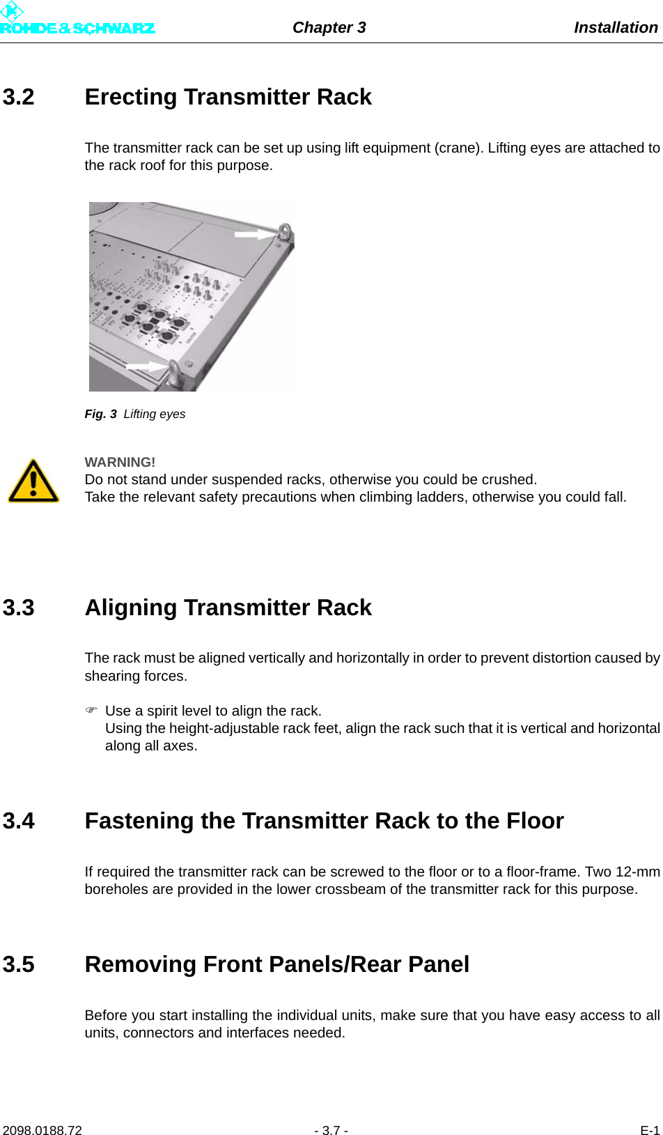 Chapter 3 Installation2098.0188.72 - 3.7 - E-13.2 Erecting Transmitter RackThe transmitter rack can be set up using lift equipment (crane). Lifting eyes are attached tothe rack roof for this purpose.Fig. 3 Lifting eyes3.3 Aligning Transmitter RackThe rack must be aligned vertically and horizontally in order to prevent distortion caused byshearing forces. Use a spirit level to align the rack. Using the height-adjustable rack feet, align the rack such that it is vertical and horizontalalong all axes.3.4 Fastening the Transmitter Rack to the FloorIf required the transmitter rack can be screwed to the floor or to a floor-frame. Two 12-mmboreholes are provided in the lower crossbeam of the transmitter rack for this purpose.3.5 Removing Front Panels/Rear PanelBefore you start installing the individual units, make sure that you have easy access to allunits, connectors and interfaces needed.WARNING!Do not stand under suspended racks, otherwise you could be crushed.Take the relevant safety precautions when climbing ladders, otherwise you could fall.