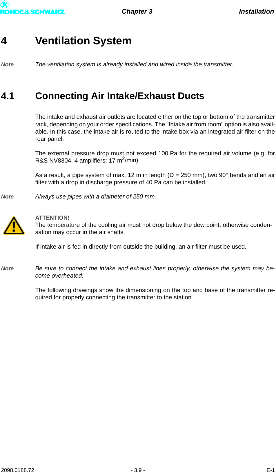 Chapter 3 Installation2098.0188.72 - 3.9 - E-14 Ventilation SystemNote The ventilation system is already installed and wired inside the transmitter. 4.1 Connecting Air Intake/Exhaust DuctsThe intake and exhaust air outlets are located either on the top or bottom of the transmitterrack, depending on your order specifications. The &quot;Intake air from room&quot; option is also avail-able. In this case, the intake air is routed to the intake box via an integrated air filter on therear panel.The external pressure drop must not exceed 100 Pa for the required air volume (e.g. forR&amp;S NV8304, 4 amplifiers: 17 m2/min).As a result, a pipe system of max. 12 m in length (D = 250 mm), two 90° bends and an airfilter with a drop in discharge pressure of 40 Pa can be installed.Note Always use pipes with a diameter of 250 mm.Note Be sure to connect the intake and exhaust lines properly, otherwise the system may be-come overheated.The following drawings show the dimensioning on the top and base of the transmitter re-quired for properly connecting the transmitter to the station.ATTENTION!The temperature of the cooling air must not drop below the dew point, otherwise conden-sation may occur in the air shafts.If intake air is fed in directly from outside the building, an air filter must be used.
