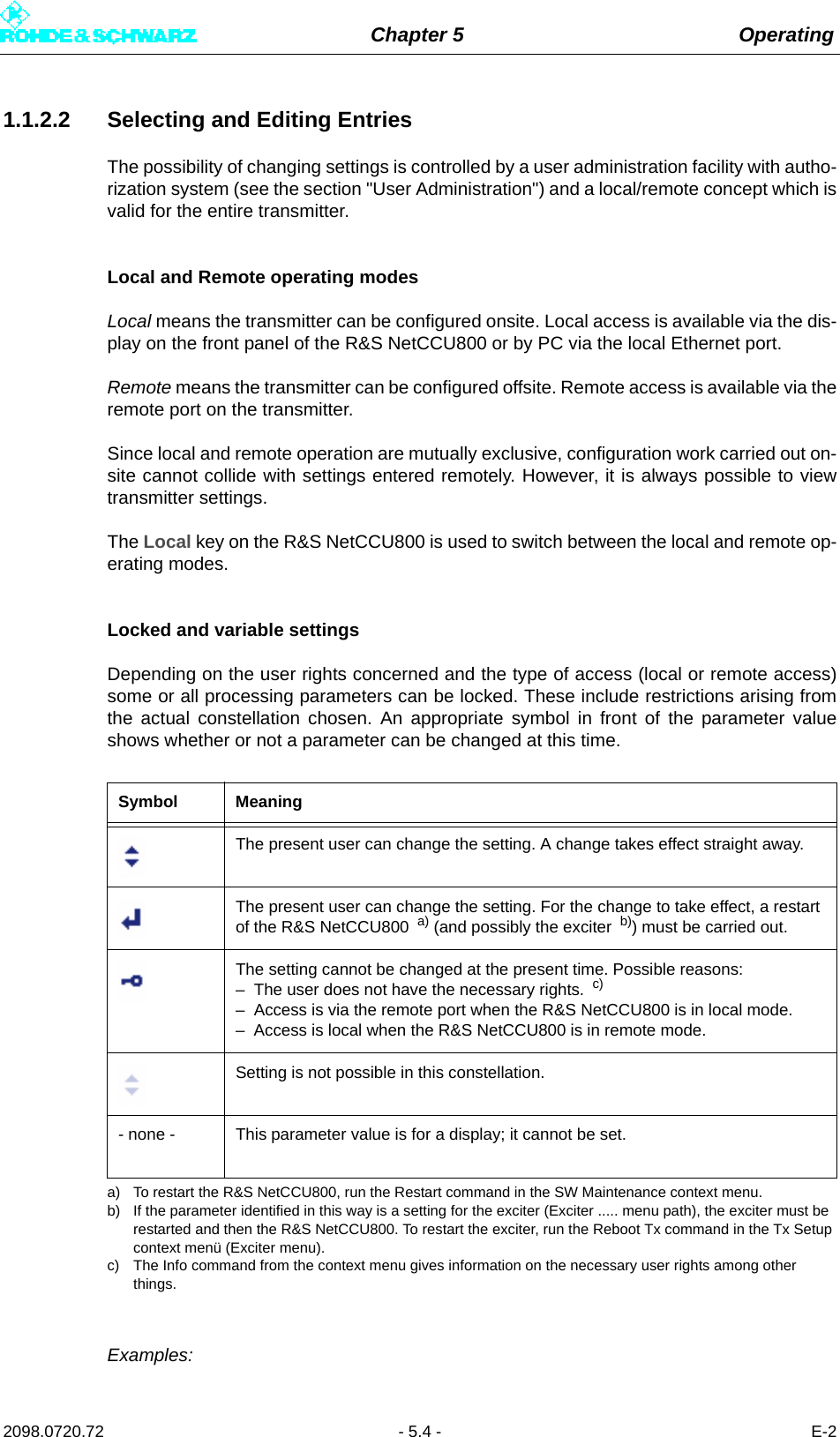 Chapter 5 Operating2098.0720.72 - 5.4 - E-21.1.2.2 Selecting and Editing EntriesThe possibility of changing settings is controlled by a user administration facility with autho-rization system (see the section &quot;User Administration&quot;) and a local/remote concept which isvalid for the entire transmitter.Local and Remote operating modesLocal means the transmitter can be configured onsite. Local access is available via the dis-play on the front panel of the R&amp;S NetCCU800 or by PC via the local Ethernet port.Remote means the transmitter can be configured offsite. Remote access is available via theremote port on the transmitter.Since local and remote operation are mutually exclusive, configuration work carried out on-site cannot collide with settings entered remotely. However, it is always possible to viewtransmitter settings.The Local key on the R&amp;S NetCCU800 is used to switch between the local and remote op-erating modes.Locked and variable settingsDepending on the user rights concerned and the type of access (local or remote access)some or all processing parameters can be locked. These include restrictions arising fromthe actual constellation chosen. An appropriate symbol in front of the parameter valueshows whether or not a parameter can be changed at this time.Examples:Symbol MeaningThe present user can change the setting. A change takes effect straight away.The present user can change the setting. For the change to take effect, a restart of the R&amp;S NetCCU800  a) (and possibly the exciter  b)) must be carried out.a) To restart the R&amp;S NetCCU800, run the Restart command in the SW Maintenance context menu.b) If the parameter identified in this way is a setting for the exciter (Exciter ..... menu path), the exciter must be restarted and then the R&amp;S NetCCU800. To restart the exciter, run the Reboot Tx command in the Tx Setup context menü (Exciter menu).The setting cannot be changed at the present time. Possible reasons:– The user does not have the necessary rights.  c)– Access is via the remote port when the R&amp;S NetCCU800 is in local mode.– Access is local when the R&amp;S NetCCU800 is in remote mode.c) The Info command from the context menu gives information on the necessary user rights among other things.Setting is not possible in this constellation.- none - This parameter value is for a display; it cannot be set.