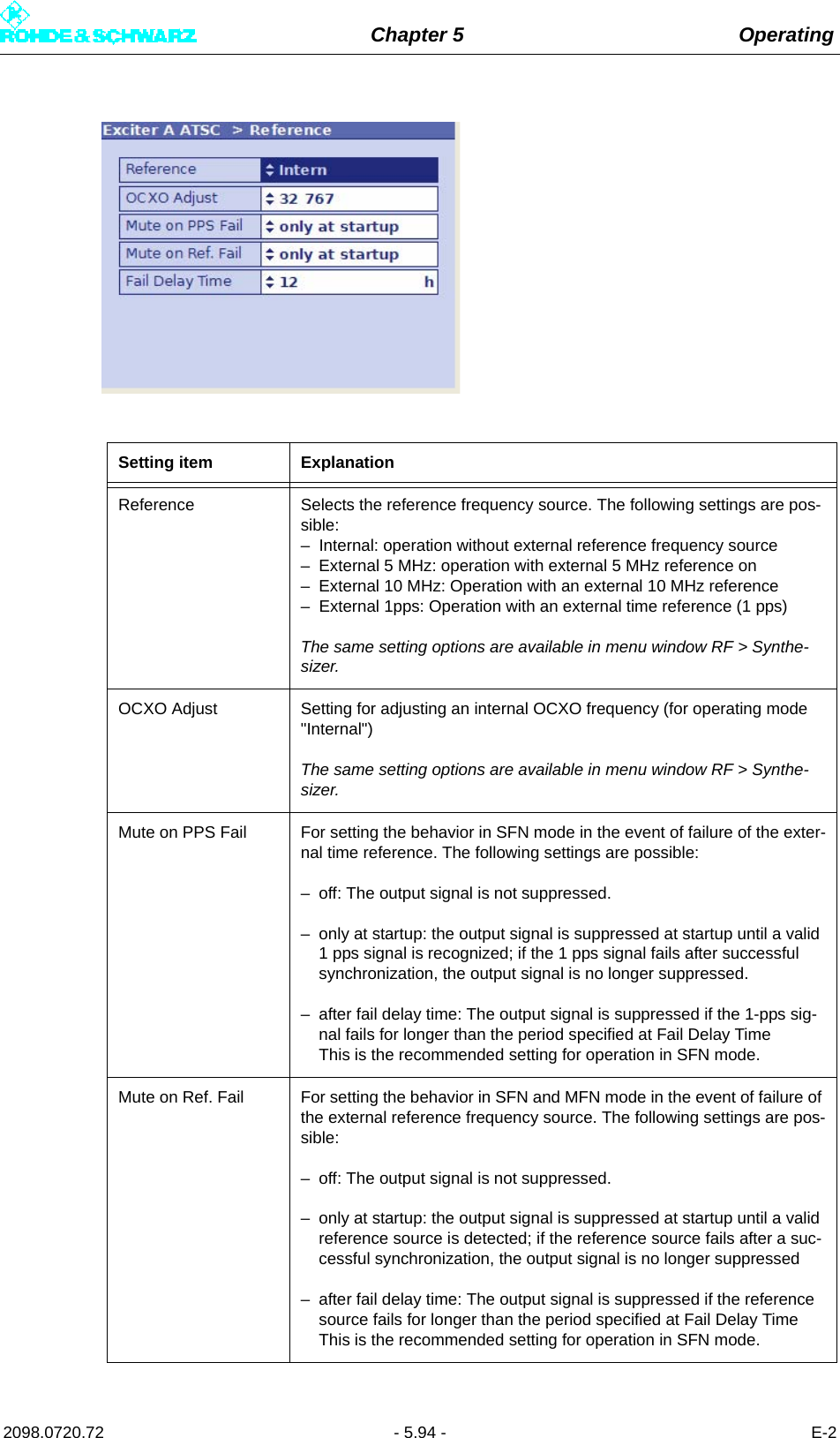 Chapter 5 Operating2098.0720.72 - 5.94 - E-2Setting item ExplanationReference Selects the reference frequency source. The following settings are pos-sible:– Internal: operation without external reference frequency source– External 5 MHz: operation with external 5 MHz reference on– External 10 MHz: Operation with an external 10 MHz reference– External 1pps: Operation with an external time reference (1 pps)The same setting options are available in menu window RF &gt; Synthe-sizer.OCXO Adjust Setting for adjusting an internal OCXO frequency (for operating mode &quot;Internal&quot;)The same setting options are available in menu window RF &gt; Synthe-sizer.Mute on PPS Fail For setting the behavior in SFN mode in the event of failure of the exter-nal time reference. The following settings are possible:– off: The output signal is not suppressed.– only at startup: the output signal is suppressed at startup until a valid 1 pps signal is recognized; if the 1 pps signal fails after successful synchronization, the output signal is no longer suppressed.– after fail delay time: The output signal is suppressed if the 1-pps sig-nal fails for longer than the period specified at Fail Delay TimeThis is the recommended setting for operation in SFN mode.Mute on Ref. Fail For setting the behavior in SFN and MFN mode in the event of failure of the external reference frequency source. The following settings are pos-sible:– off: The output signal is not suppressed.– only at startup: the output signal is suppressed at startup until a valid reference source is detected; if the reference source fails after a suc-cessful synchronization, the output signal is no longer suppressed– after fail delay time: The output signal is suppressed if the reference source fails for longer than the period specified at Fail Delay TimeThis is the recommended setting for operation in SFN mode.