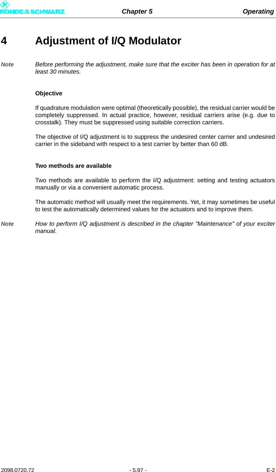 Chapter 5 Operating2098.0720.72 - 5.97 - E-24 Adjustment of I/Q ModulatorNote Before performing the adjustment, make sure that the exciter has been in operation for atleast 30 minutes.ObjectiveIf quadrature modulation were optimal (theoretically possible), the residual carrier would becompletely suppressed. In actual practice, however, residual carriers arise (e.g. due tocrosstalk). They must be suppressed using suitable correction carriers.The objective of I/Q adjustment is to suppress the undesired center carrier and undesiredcarrier in the sideband with respect to a test carrier by better than 60 dB.Two methods are availableTwo methods are available to perform the I/Q adjustment: setting and testing actuatorsmanually or via a convenient automatic process.The automatic method will usually meet the requirements. Yet, it may sometimes be usefulto test the automatically determined values for the actuators and to improve them.Note How to perform I/Q adjustment is described in the chapter &quot;Maintenance&quot; of your excitermanual.