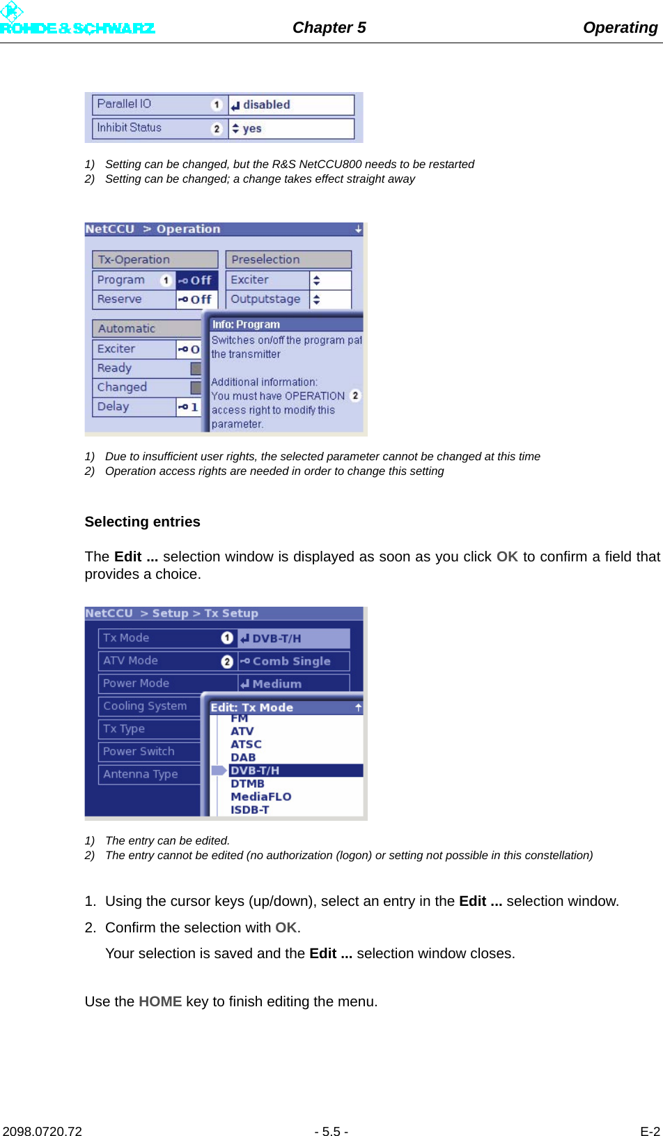 Chapter 5 Operating2098.0720.72 - 5.5 - E-21) Setting can be changed, but the R&amp;S NetCCU800 needs to be restarted2) Setting can be changed; a change takes effect straight away1) Due to insufficient user rights, the selected parameter cannot be changed at this time2) Operation access rights are needed in order to change this settingSelecting entriesThe Edit ... selection window is displayed as soon as you click OK to confirm a field thatprovides a choice.1) The entry can be edited.2) The entry cannot be edited (no authorization (logon) or setting not possible in this constellation)1. Using the cursor keys (up/down), select an entry in the Edit ... selection window.2. Confirm the selection with OK.Your selection is saved and the Edit ... selection window closes.Use the HOME key to finish editing the menu.