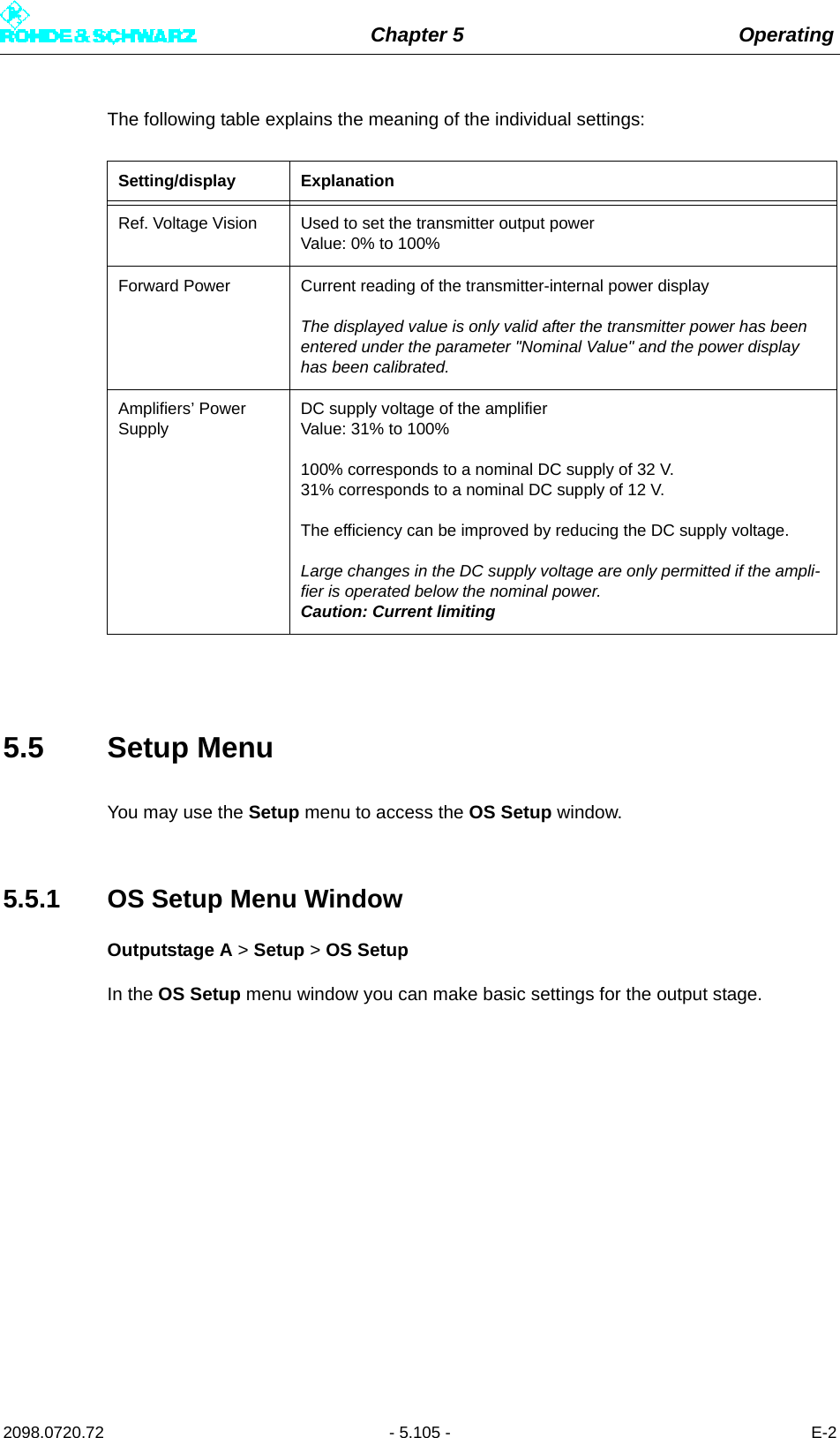 Chapter 5 Operating2098.0720.72 - 5.105 - E-2The following table explains the meaning of the individual settings:5.5 Setup MenuYou may use the Setup menu to access the OS Setup window. 5.5.1 OS Setup Menu WindowOutputstage A &gt; Setup &gt; OS SetupIn the OS Setup menu window you can make basic settings for the output stage.Setting/display ExplanationRef. Voltage Vision Used to set the transmitter output powerValue: 0% to 100%Forward Power Current reading of the transmitter-internal power displayThe displayed value is only valid after the transmitter power has been entered under the parameter &quot;Nominal Value&quot; and the power display has been calibrated.Amplifiers’ Power SupplyDC supply voltage of the amplifierValue: 31% to 100%100% corresponds to a nominal DC supply of 32 V.31% corresponds to a nominal DC supply of 12 V.The efficiency can be improved by reducing the DC supply voltage.Large changes in the DC supply voltage are only permitted if the ampli-fier is operated below the nominal power. Caution: Current limiting