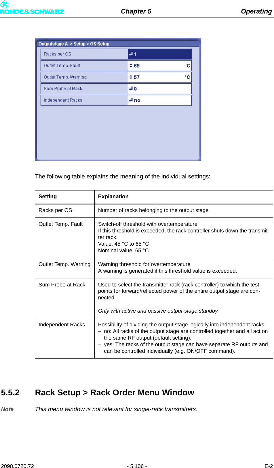 Chapter 5 Operating2098.0720.72 - 5.106 - E-2The following table explains the meaning of the individual settings:5.5.2 Rack Setup &gt; Rack Order Menu WindowNote This menu window is not relevant for single-rack transmitters.Setting ExplanationRacks per OS Number of racks belonging to the output stageOutlet Temp. Fault Switch-off threshold with overtemperatureIf this threshold is exceeded, the rack controller shuts down the transmit-ter rack.Value: 45 °C to 65 °CNominal value: 65 °COutlet Temp. Warning Warning threshold for overtemperatureA warning is generated if this threshold value is exceeded.Sum Probe at Rack Used to select the transmitter rack (rack controller) to which the test points for forward/reflected power of the entire output stage are con-nectedOnly with active and passive output-stage standbyIndependent Racks Possibility of dividing the output stage logically into independent racks– no: All racks of the output stage are controlled together and all act on the same RF output (default setting).– yes: The racks of the output stage can have separate RF outputs and can be controlled individually (e.g. ON/OFF command).