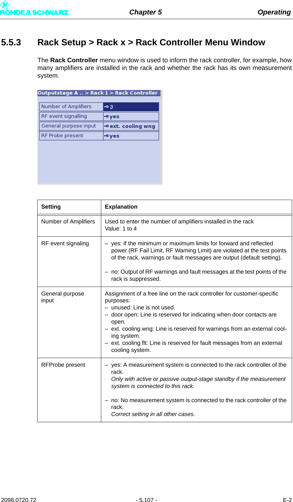 Chapter 5 Operating2098.0720.72 - 5.107 - E-25.5.3 Rack Setup &gt; Rack x &gt; Rack Controller Menu WindowThe Rack Controller menu window is used to inform the rack controller, for example, howmany amplifiers are installed in the rack and whether the rack has its own measurementsystem.Setting ExplanationNumber of Amplifiers Used to enter the number of amplifiers installed in the rack Value: 1 to 4RF event signaling – yes: If the minimum or maximum limits for forward and reflected power (RF Fail Limit, RF Warning Limit) are violated at the test points of the rack, warnings or fault messages are output (default setting).– no: Output of RF warnings and fault messages at the test points of the rack is suppressed.General purpose inputAssignment of a free line on the rack controller for customer-specific purposes:– unused: Line is not used.– door open: Line is reserved for indicating when door contacts are open.– ext. cooling wng: Line is reserved for warnings from an external cool-ing system.– ext. cooling flt: Line is reserved for fault messages from an external cooling system.RFProbe present – yes: A measurement system is connected to the rack controller of the rack. Only with active or passive output-stage standby if the measurement system is connected to this rack.– no: No measurement system is connected to the rack controller of the rack. Correct setting in all other cases.