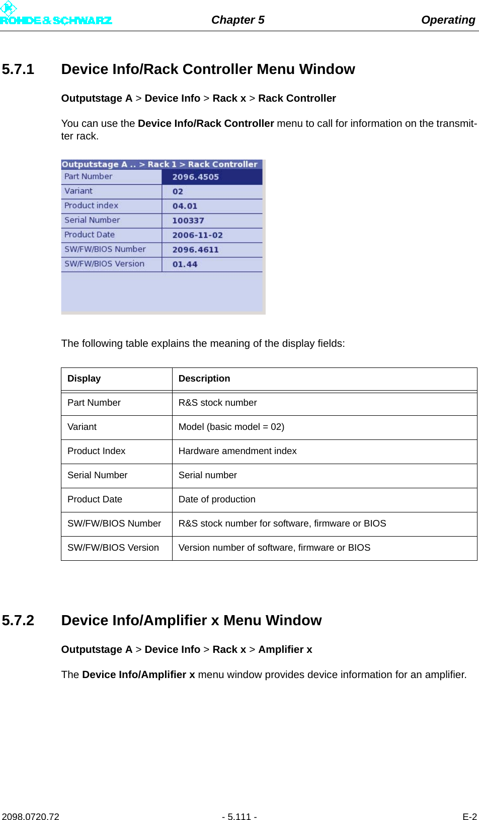 Chapter 5 Operating2098.0720.72 - 5.111 - E-25.7.1 Device Info/Rack Controller Menu WindowOutputstage A &gt; Device Info &gt; Rack x &gt; Rack ControllerYou can use the Device Info/Rack Controller menu to call for information on the transmit-ter rack.The following table explains the meaning of the display fields:5.7.2 Device Info/Amplifier x Menu WindowOutputstage A &gt; Device Info &gt; Rack x &gt; Amplifier xThe Device Info/Amplifier x menu window provides device information for an amplifier.Display DescriptionPart Number R&amp;S stock numberVariant Model (basic model = 02)Product Index Hardware amendment indexSerial Number Serial numberProduct Date Date of productionSW/FW/BIOS Number R&amp;S stock number for software, firmware or BIOSSW/FW/BIOS Version Version number of software, firmware or BIOS