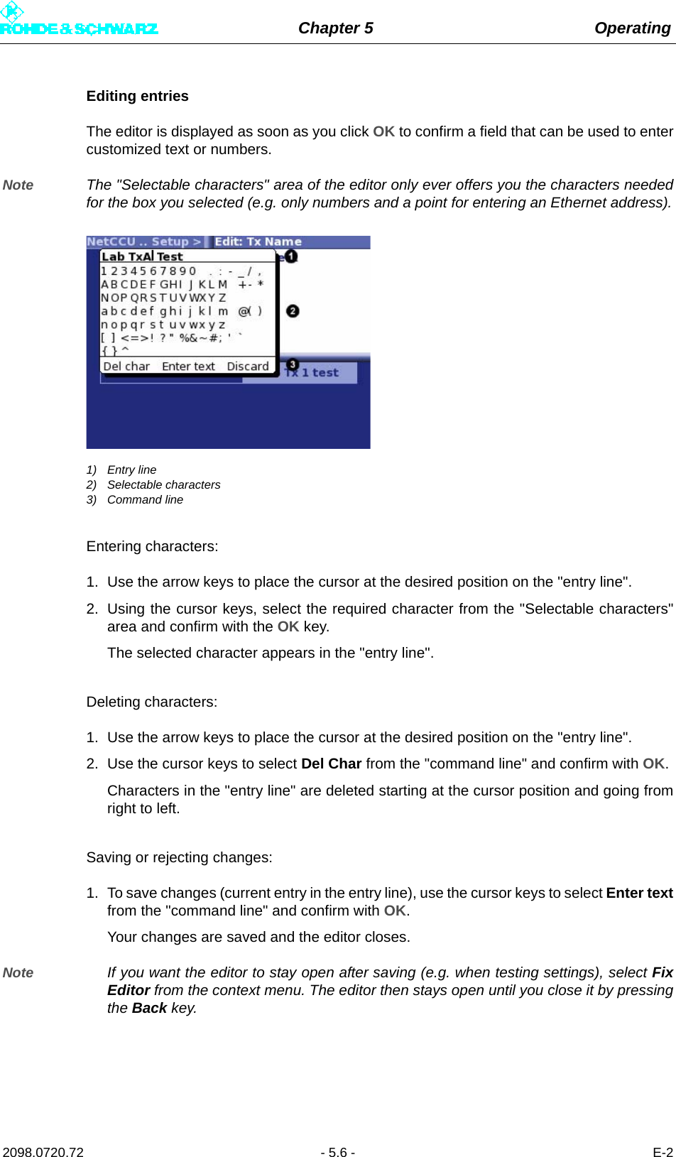 Chapter 5 Operating2098.0720.72 - 5.6 - E-2Editing entriesThe editor is displayed as soon as you click OK to confirm a field that can be used to entercustomized text or numbers.Note The &quot;Selectable characters&quot; area of the editor only ever offers you the characters neededfor the box you selected (e.g. only numbers and a point for entering an Ethernet address).1) Entry line2) Selectable characters3) Command lineEntering characters:1. Use the arrow keys to place the cursor at the desired position on the &quot;entry line&quot;.2. Using the cursor keys, select the required character from the &quot;Selectable characters&quot;area and confirm with the OK key.The selected character appears in the &quot;entry line&quot;.Deleting characters:1. Use the arrow keys to place the cursor at the desired position on the &quot;entry line&quot;.2. Use the cursor keys to select Del Char from the &quot;command line&quot; and confirm with OK.Characters in the &quot;entry line&quot; are deleted starting at the cursor position and going fromright to left.Saving or rejecting changes:1. To save changes (current entry in the entry line), use the cursor keys to select Enter textfrom the &quot;command line&quot; and confirm with OK.Your changes are saved and the editor closes.Note If you want the editor to stay open after saving (e.g. when testing settings), select FixEditor from the context menu. The editor then stays open until you close it by pressingthe Back key.