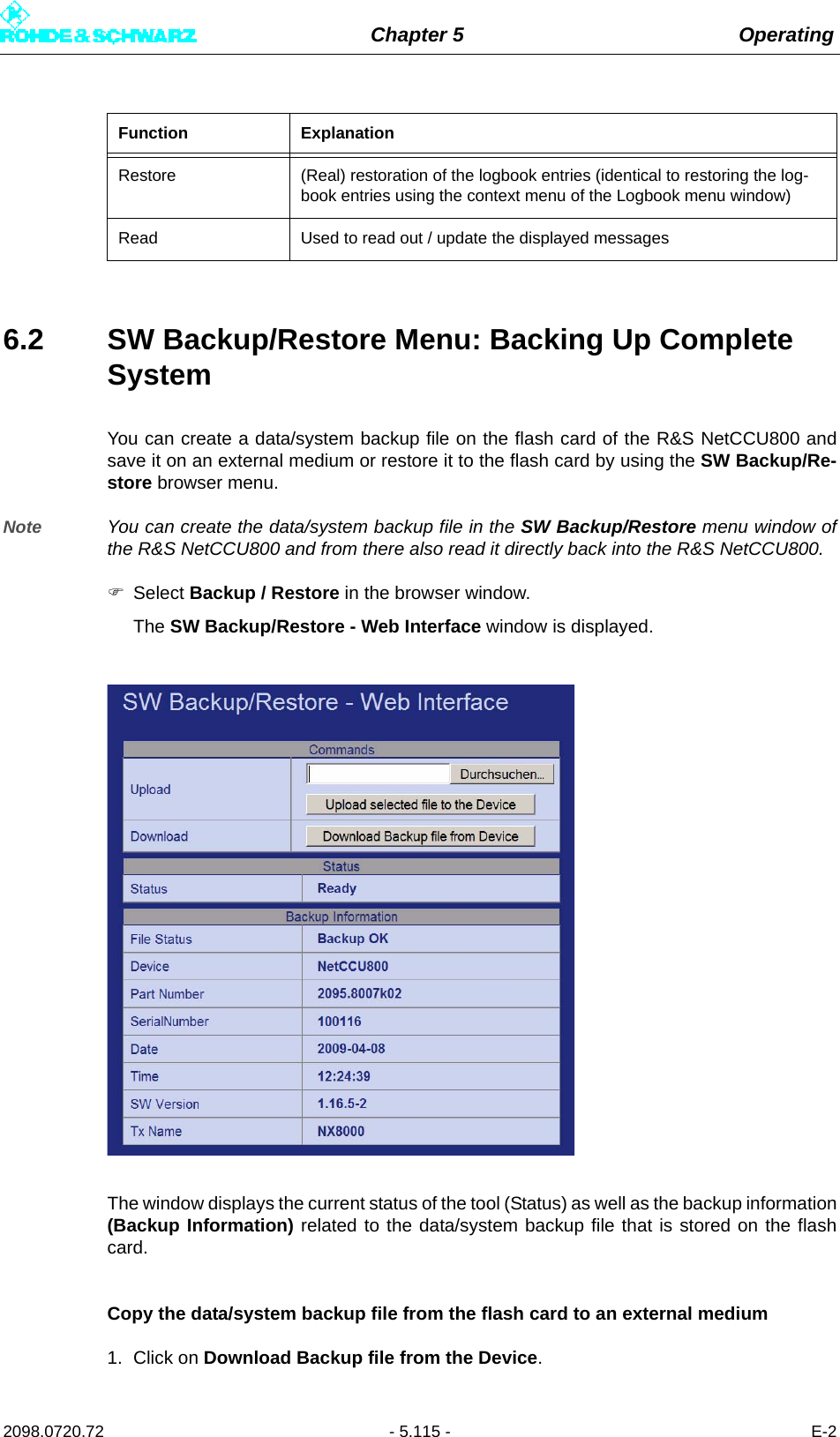 Chapter 5 Operating2098.0720.72 - 5.115 - E-26.2 SW Backup/Restore Menu: Backing Up Complete SystemYou can create a data/system backup file on the flash card of the R&amp;S NetCCU800 andsave it on an external medium or restore it to the flash card by using the SW Backup/Re-store browser menu. Note You can create the data/system backup file in the SW Backup/Restore menu window ofthe R&amp;S NetCCU800 and from there also read it directly back into the R&amp;S NetCCU800. Select Backup / Restore in the browser window.The SW Backup/Restore - Web Interface window is displayed.The window displays the current status of the tool (Status) as well as the backup information(Backup Information) related to the data/system backup file that is stored on the flashcard.Copy the data/system backup file from the flash card to an external medium1. Click on Download Backup file from the Device. Restore (Real) restoration of the logbook entries (identical to restoring the log-book entries using the context menu of the Logbook menu window)Read Used to read out / update the displayed messagesFunction Explanation