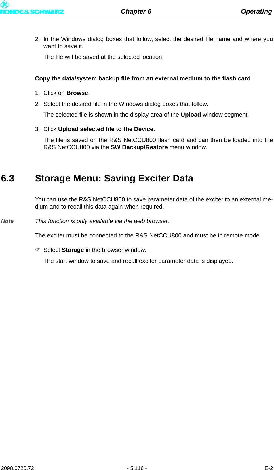 Chapter 5 Operating2098.0720.72 - 5.116 - E-22. In the Windows dialog boxes that follow, select the desired file name and where youwant to save it.The file will be saved at the selected location.Copy the data/system backup file from an external medium to the flash card1. Click on Browse.2. Select the desired file in the Windows dialog boxes that follow.The selected file is shown in the display area of the Upload window segment.3. Click Upload selected file to the Device.The file is saved on the R&amp;S NetCCU800 flash card and can then be loaded into theR&amp;S NetCCU800 via the SW Backup/Restore menu window.6.3 Storage Menu: Saving Exciter DataYou can use the R&amp;S NetCCU800 to save parameter data of the exciter to an external me-dium and to recall this data again when required.Note This function is only available via the web browser.The exciter must be connected to the R&amp;S NetCCU800 and must be in remote mode.Select Storage in the browser window.The start window to save and recall exciter parameter data is displayed.