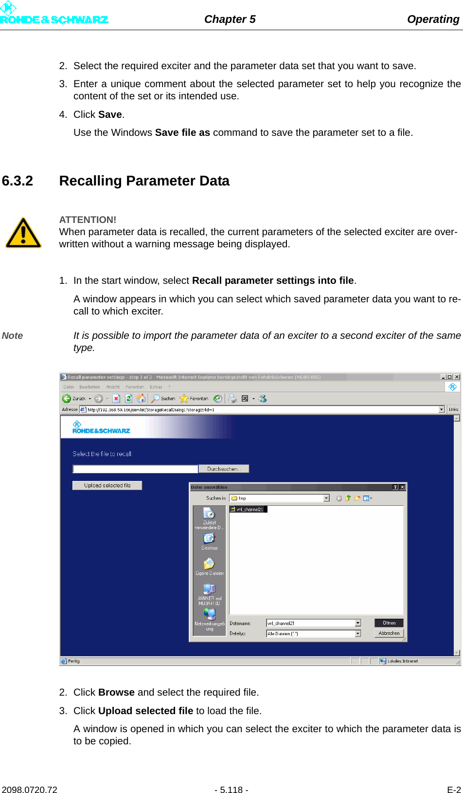 Chapter 5 Operating2098.0720.72 - 5.118 - E-22. Select the required exciter and the parameter data set that you want to save.3. Enter a unique comment about the selected parameter set to help you recognize thecontent of the set or its intended use.4. Click Save.Use the Windows Save file as command to save the parameter set to a file.6.3.2 Recalling Parameter Data1. In the start window, select Recall parameter settings into file.A window appears in which you can select which saved parameter data you want to re-call to which exciter.Note It is possible to import the parameter data of an exciter to a second exciter of the sametype.2. Click Browse and select the required file.3. Click Upload selected file to load the file.A window is opened in which you can select the exciter to which the parameter data isto be copied.ATTENTION!When parameter data is recalled, the current parameters of the selected exciter are over-written without a warning message being displayed.