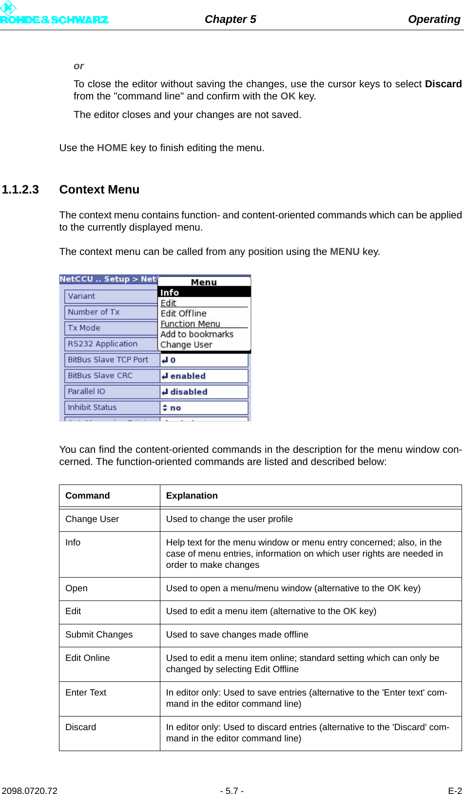 Chapter 5 Operating2098.0720.72 - 5.7 - E-2or To close the editor without saving the changes, use the cursor keys to select Discardfrom the &quot;command line&quot; and confirm with the OK key.The editor closes and your changes are not saved.Use the HOME key to finish editing the menu.1.1.2.3 Context MenuThe context menu contains function- and content-oriented commands which can be appliedto the currently displayed menu.The context menu can be called from any position using the MENU key.You can find the content-oriented commands in the description for the menu window con-cerned. The function-oriented commands are listed and described below:Command ExplanationChange User Used to change the user profileInfo Help text for the menu window or menu entry concerned; also, in the case of menu entries, information on which user rights are needed in order to make changesOpen Used to open a menu/menu window (alternative to the OK key)Edit Used to edit a menu item (alternative to the OK key)Submit Changes Used to save changes made offlineEdit Online Used to edit a menu item online; standard setting which can only be changed by selecting Edit OfflineEnter Text In editor only: Used to save entries (alternative to the &apos;Enter text&apos; com-mand in the editor command line)Discard In editor only: Used to discard entries (alternative to the &apos;Discard&apos; com-mand in the editor command line)