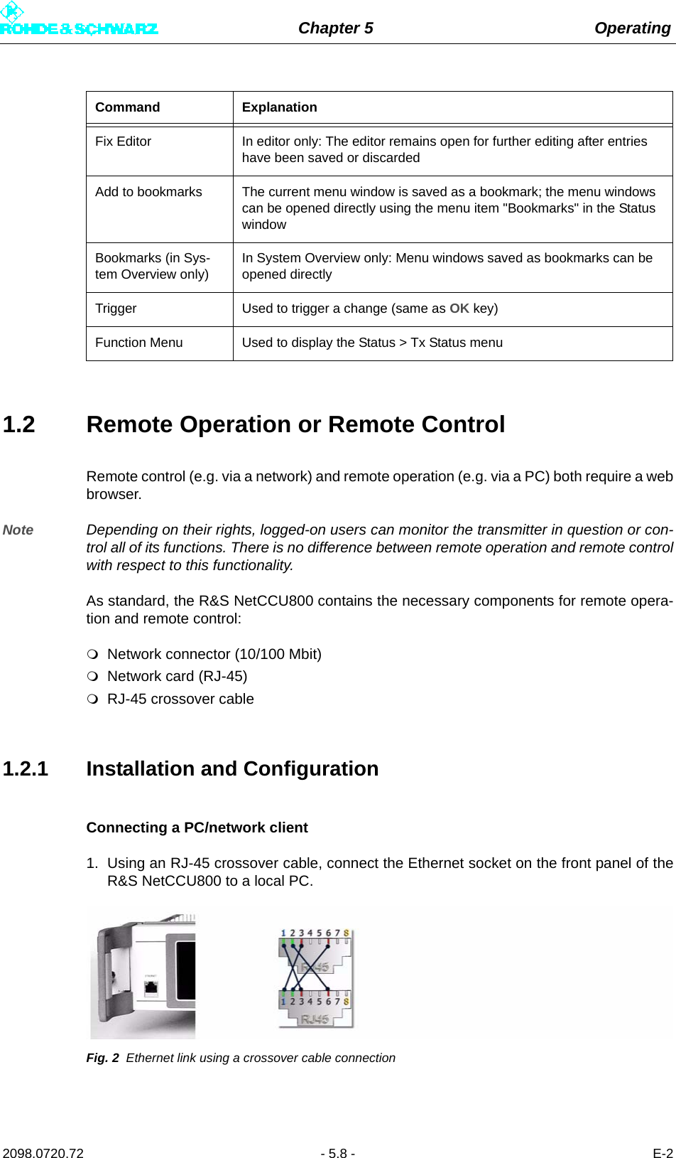 Chapter 5 Operating2098.0720.72 - 5.8 - E-21.2 Remote Operation or Remote ControlRemote control (e.g. via a network) and remote operation (e.g. via a PC) both require a webbrowser.Note Depending on their rights, logged-on users can monitor the transmitter in question or con-trol all of its functions. There is no difference between remote operation and remote controlwith respect to this functionality.As standard, the R&amp;S NetCCU800 contains the necessary components for remote opera-tion and remote control:Network connector (10/100 Mbit)Network card (RJ-45)RJ-45 crossover cable1.2.1 Installation and ConfigurationConnecting a PC/network client1. Using an RJ-45 crossover cable, connect the Ethernet socket on the front panel of theR&amp;S NetCCU800 to a local PC.Fig. 2 Ethernet link using a crossover cable connectionFix Editor In editor only: The editor remains open for further editing after entries have been saved or discardedAdd to bookmarks The current menu window is saved as a bookmark; the menu windows can be opened directly using the menu item &quot;Bookmarks&quot; in the Status windowBookmarks (in Sys-tem Overview only)In System Overview only: Menu windows saved as bookmarks can be opened directlyTrigger Used to trigger a change (same as OK key)Function Menu Used to display the Status &gt; Tx Status menuCommand Explanation