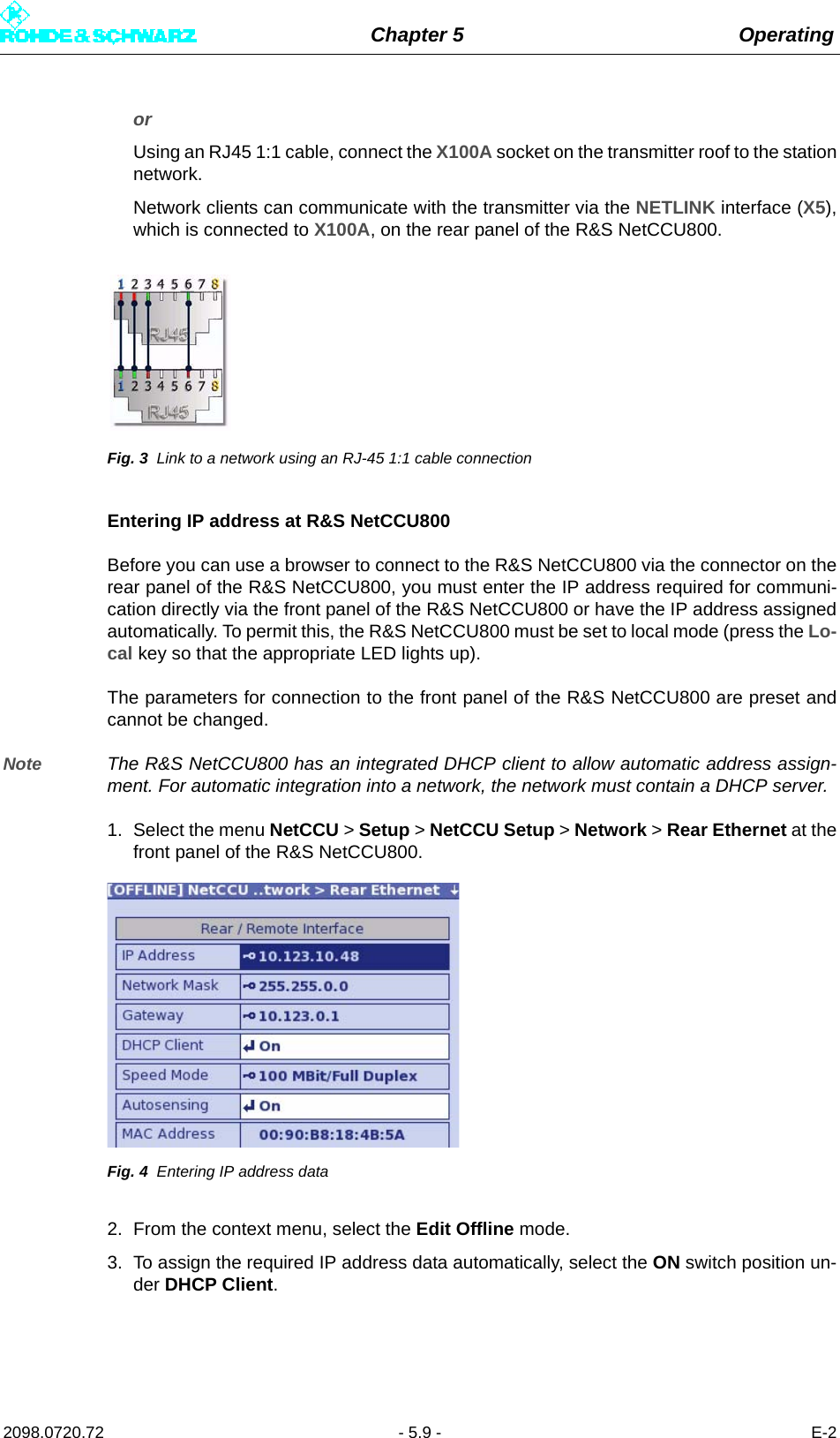 Chapter 5 Operating2098.0720.72 - 5.9 - E-2or Using an RJ45 1:1 cable, connect the X100A socket on the transmitter roof to the stationnetwork.Network clients can communicate with the transmitter via the NETLINK interface (X5),which is connected to X100A, on the rear panel of the R&amp;S NetCCU800.Fig. 3 Link to a network using an RJ-45 1:1 cable connectionEntering IP address at R&amp;S NetCCU800Before you can use a browser to connect to the R&amp;S NetCCU800 via the connector on therear panel of the R&amp;S NetCCU800, you must enter the IP address required for communi-cation directly via the front panel of the R&amp;S NetCCU800 or have the IP address assignedautomatically. To permit this, the R&amp;S NetCCU800 must be set to local mode (press the Lo-cal key so that the appropriate LED lights up).The parameters for connection to the front panel of the R&amp;S NetCCU800 are preset andcannot be changed.Note The R&amp;S NetCCU800 has an integrated DHCP client to allow automatic address assign-ment. For automatic integration into a network, the network must contain a DHCP server.1. Select the menu NetCCU &gt; Setup &gt; NetCCU Setup &gt; Network &gt; Rear Ethernet at thefront panel of the R&amp;S NetCCU800.Fig. 4 Entering IP address data2. From the context menu, select the Edit Offline mode.3. To assign the required IP address data automatically, select the ON switch position un-der DHCP Client.