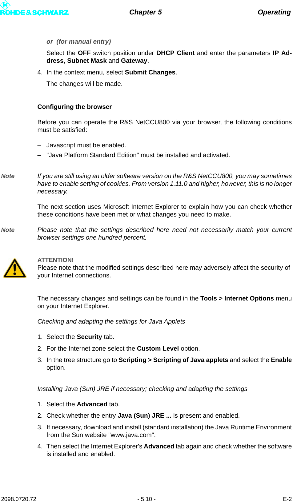 Chapter 5 Operating2098.0720.72 - 5.10 - E-2or  (for manual entry)Select the OFF switch position under DHCP Client and enter the parameters IP Ad-dress, Subnet Mask and Gateway.4. In the context menu, select Submit Changes.The changes will be made.Configuring the browserBefore you can operate the R&amp;S NetCCU800 via your browser, the following conditionsmust be satisfied: – Javascript must be enabled.– &quot;Java Platform Standard Edition&quot; must be installed and activated.Note If you are still using an older software version on the R&amp;S NetCCU800, you may sometimeshave to enable setting of cookies. From version 1.11.0 and higher, however, this is no longernecessary.The next section uses Microsoft Internet Explorer to explain how you can check whetherthese conditions have been met or what changes you need to make. Note Please note that the settings described here need not necessarily match your currentbrowser settings one hundred percent. The necessary changes and settings can be found in the Tools &gt; Internet Options menuon your Internet Explorer. Checking and adapting the settings for Java Applets1. Select the Security tab.2. For the Internet zone select the Custom Level option. 3. In the tree structure go to Scripting &gt; Scripting of Java applets and select the Enableoption. Installing Java (Sun) JRE if necessary; checking and adapting the settings1. Select the Advanced tab.2. Check whether the entry Java (Sun) JRE ... is present and enabled. 3. If necessary, download and install (standard installation) the Java Runtime Environmentfrom the Sun website &quot;www.java.com&quot;. 4. Then select the Internet Explorer&apos;s Advanced tab again and check whether the softwareis installed and enabled. ATTENTION!Please note that the modified settings described here may adversely affect the security of your Internet connections. 