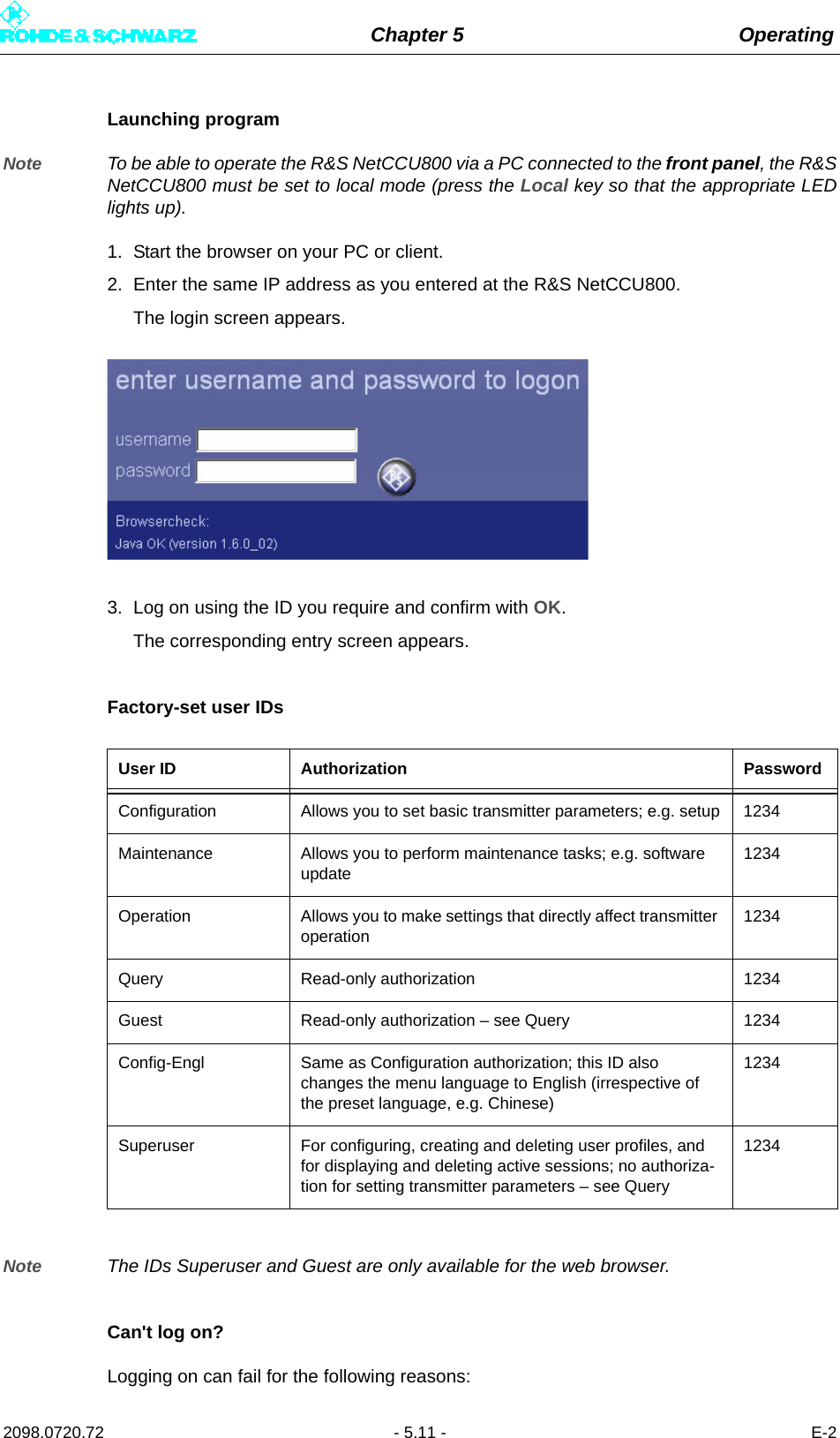 Chapter 5 Operating2098.0720.72 - 5.11 - E-2Launching programNote To be able to operate the R&amp;S NetCCU800 via a PC connected to the front panel, the R&amp;SNetCCU800 must be set to local mode (press the Local key so that the appropriate LEDlights up).1. Start the browser on your PC or client.2. Enter the same IP address as you entered at the R&amp;S NetCCU800.The login screen appears. 3. Log on using the ID you require and confirm with OK.The corresponding entry screen appears.Factory-set user IDsNote The IDs Superuser and Guest are only available for the web browser.Can&apos;t log on?Logging on can fail for the following reasons:User ID Authorization PasswordConfiguration Allows you to set basic transmitter parameters; e.g. setup 1234Maintenance Allows you to perform maintenance tasks; e.g. software update1234Operation Allows you to make settings that directly affect transmitter operation1234Query Read-only authorization 1234Guest Read-only authorization – see Query 1234Config-Engl Same as Configuration authorization; this ID also changes the menu language to English (irrespective of the preset language, e.g. Chinese)1234Superuser For configuring, creating and deleting user profiles, and for displaying and deleting active sessions; no authoriza-tion for setting transmitter parameters – see Query1234