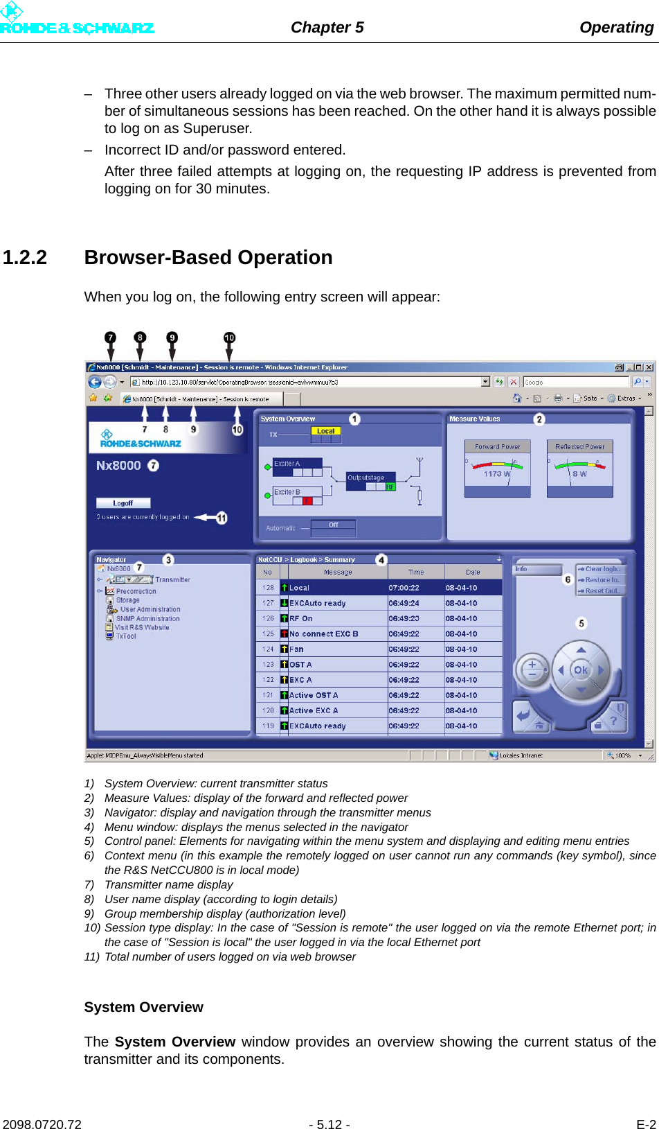 Chapter 5 Operating2098.0720.72 - 5.12 - E-2– Three other users already logged on via the web browser. The maximum permitted num-ber of simultaneous sessions has been reached. On the other hand it is always possibleto log on as Superuser.– Incorrect ID and/or password entered.After three failed attempts at logging on, the requesting IP address is prevented fromlogging on for 30 minutes.1.2.2 Browser-Based OperationWhen you log on, the following entry screen will appear: 1) System Overview: current transmitter status2) Measure Values: display of the forward and reflected power3) Navigator: display and navigation through the transmitter menus4) Menu window: displays the menus selected in the navigator5) Control panel: Elements for navigating within the menu system and displaying and editing menu entries6) Context menu (in this example the remotely logged on user cannot run any commands (key symbol), sincethe R&amp;S NetCCU800 is in local mode)7) Transmitter name display8) User name display (according to login details)9) Group membership display (authorization level)10) Session type display: In the case of &quot;Session is remote&quot; the user logged on via the remote Ethernet port; inthe case of &quot;Session is local&quot; the user logged in via the local Ethernet port11) Total number of users logged on via web browserSystem OverviewThe System Overview window provides an overview showing the current status of thetransmitter and its components.