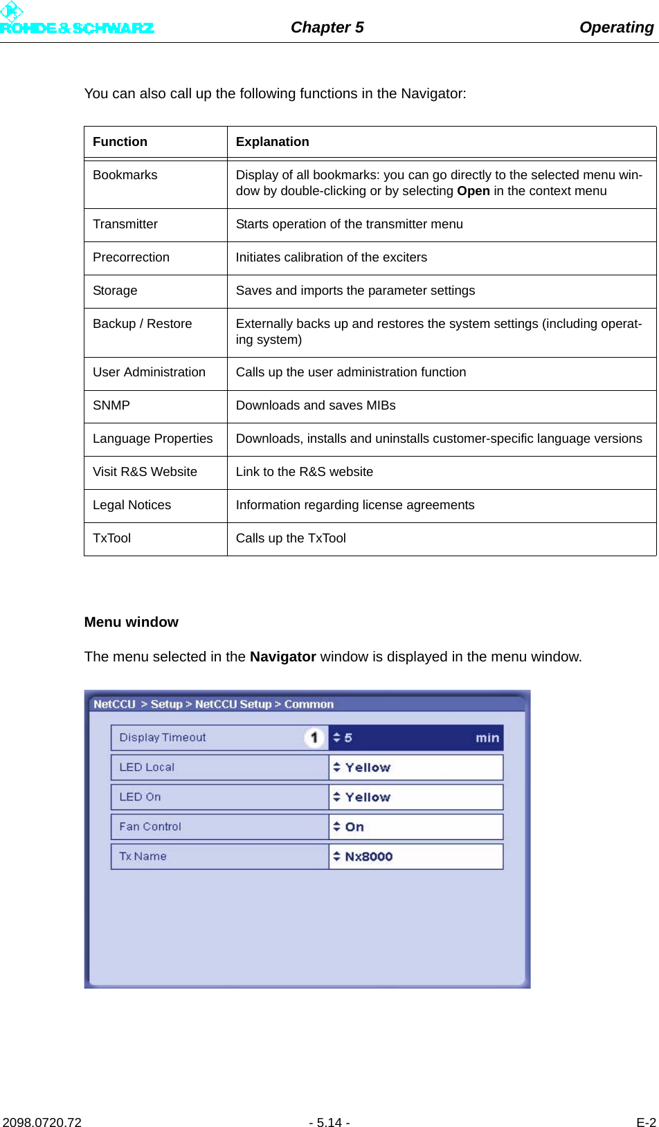 Chapter 5 Operating2098.0720.72 - 5.14 - E-2You can also call up the following functions in the Navigator:Menu windowThe menu selected in the Navigator window is displayed in the menu window.Function ExplanationBookmarks Display of all bookmarks: you can go directly to the selected menu win-dow by double-clicking or by selecting Open in the context menuTransmitter Starts operation of the transmitter menuPrecorrection Initiates calibration of the excitersStorage Saves and imports the parameter settingsBackup / Restore Externally backs up and restores the system settings (including operat-ing system)User Administration Calls up the user administration functionSNMP Downloads and saves MIBsLanguage Properties Downloads, installs and uninstalls customer-specific language versions Visit R&amp;S Website Link to the R&amp;S websiteLegal Notices Information regarding license agreementsTxTool Calls up the TxTool