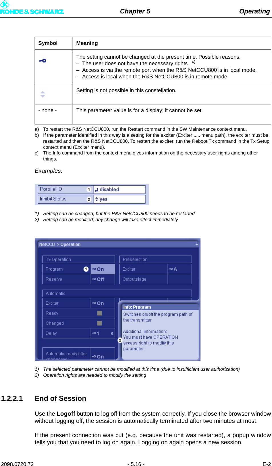 Chapter 5 Operating2098.0720.72 - 5.16 - E-2Examples:1) Setting can be changed, but the R&amp;S NetCCU800 needs to be restarted2) Setting can be modified; any change will take effect immediately1) The selected parameter cannot be modified at this time (due to insufficient user authorization)2) Operation rights are needed to modify the setting1.2.2.1 End of SessionUse the Logoff button to log off from the system correctly. If you close the browser windowwithout logging off, the session is automatically terminated after two minutes at most.If the present connection was cut (e.g. because the unit was restarted), a popup windowtells you that you need to log on again. Logging on again opens a new session.The setting cannot be changed at the present time. Possible reasons:– The user does not have the necessary rights.  c)– Access is via the remote port when the R&amp;S NetCCU800 is in local mode.– Access is local when the R&amp;S NetCCU800 is in remote mode.Setting is not possible in this constellation.- none - This parameter value is for a display; it cannot be set.a) To restart the R&amp;S NetCCU800, run the Restart command in the SW Maintenance context menu.b) If the parameter identified in this way is a setting for the exciter (Exciter ..... menu path), the exciter must be restarted and then the R&amp;S NetCCU800. To restart the exciter, run the Reboot Tx command in the Tx Setup context menü (Exciter menu).c) The Info command from the context menu gives information on the necessary user rights among other things.Symbol Meaning