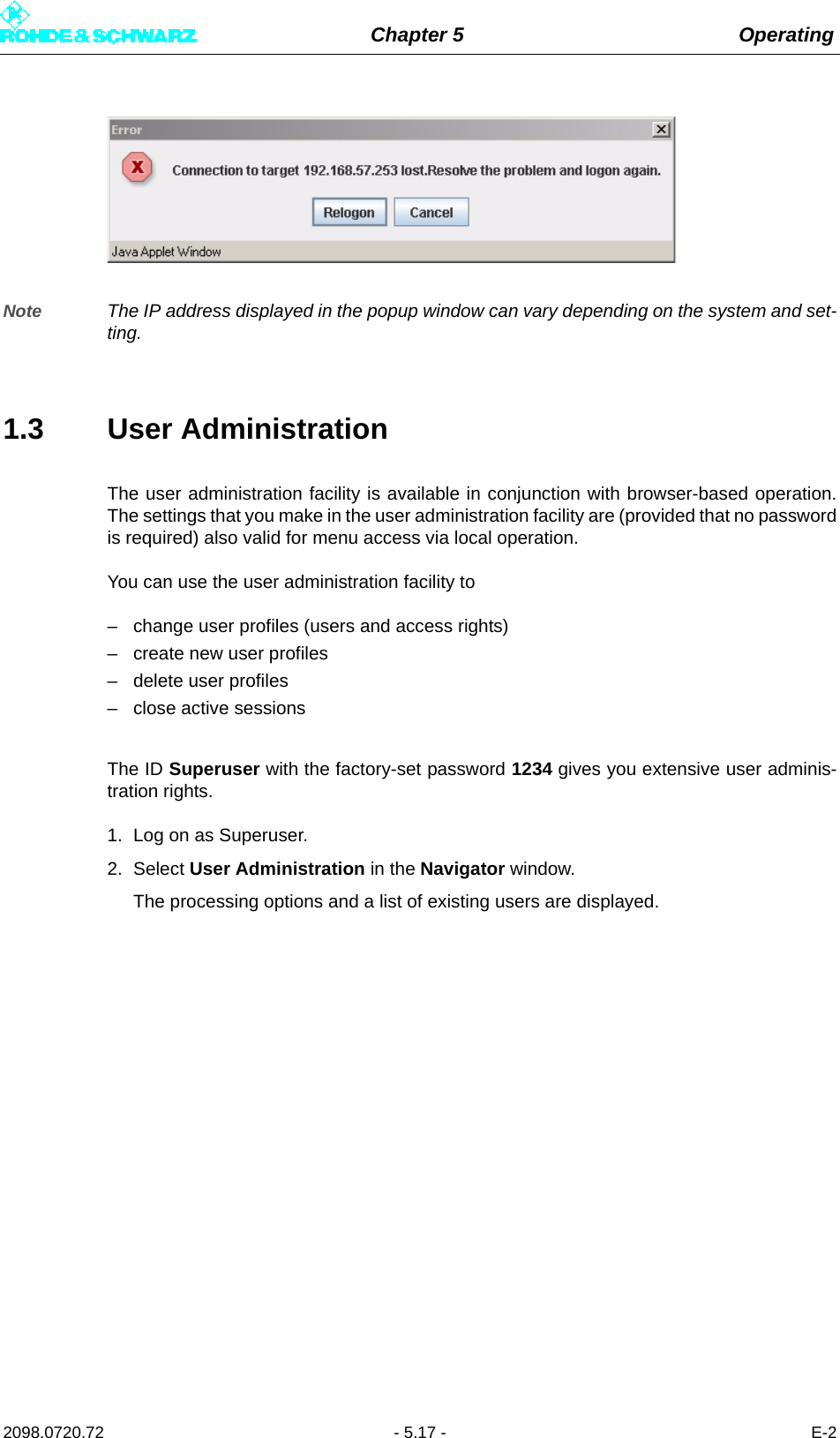 Chapter 5 Operating2098.0720.72 - 5.17 - E-2Note The IP address displayed in the popup window can vary depending on the system and set-ting.1.3 User AdministrationThe user administration facility is available in conjunction with browser-based operation.The settings that you make in the user administration facility are (provided that no passwordis required) also valid for menu access via local operation. You can use the user administration facility to– change user profiles (users and access rights)– create new user profiles– delete user profiles– close active sessionsThe ID Superuser with the factory-set password 1234 gives you extensive user adminis-tration rights. 1. Log on as Superuser.2. Select User Administration in the Navigator window. The processing options and a list of existing users are displayed.