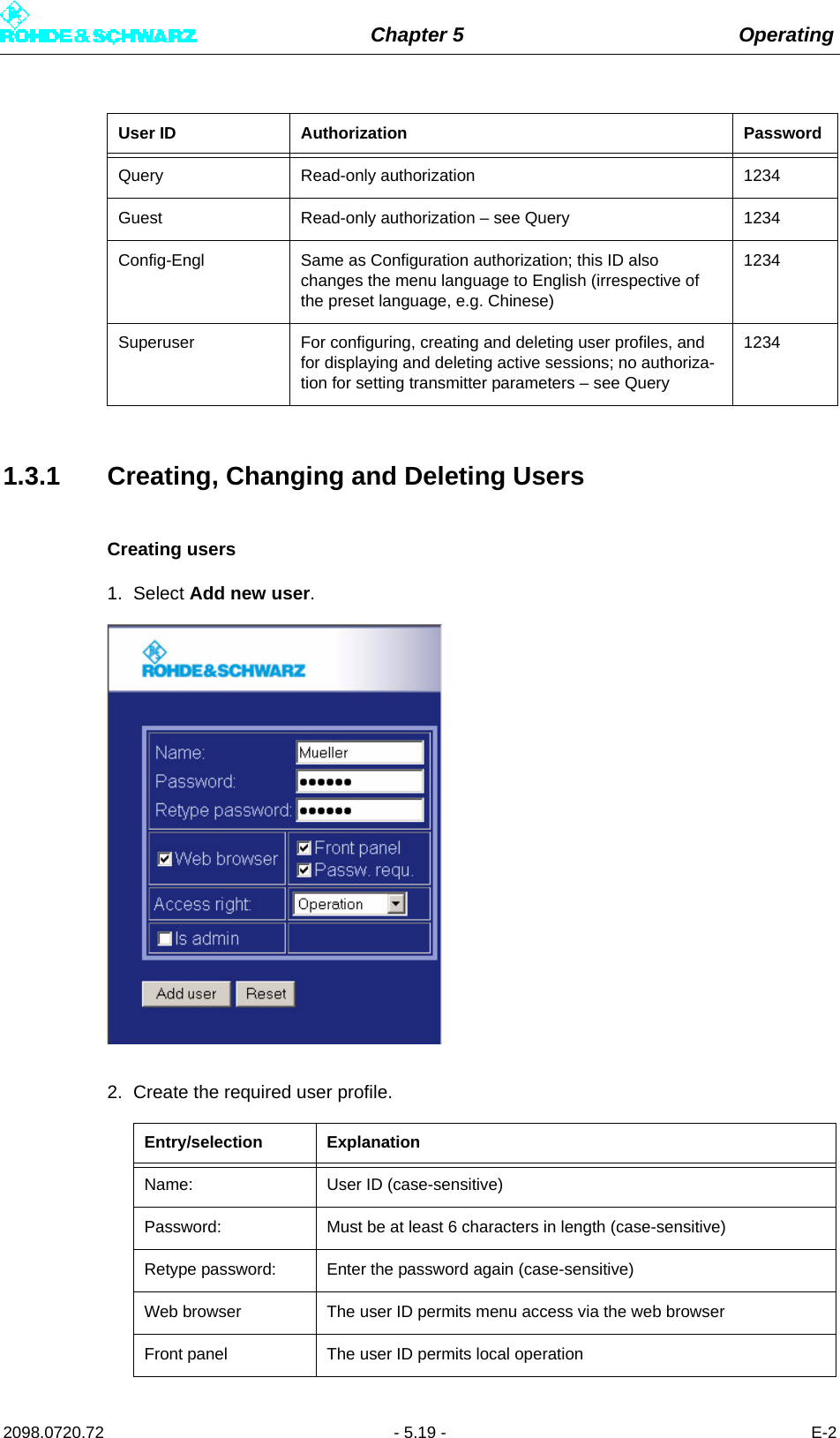 Chapter 5 Operating2098.0720.72 - 5.19 - E-21.3.1 Creating, Changing and Deleting UsersCreating users1. Select Add new user. 2. Create the required user profile. Query Read-only authorization 1234Guest Read-only authorization – see Query 1234Config-Engl Same as Configuration authorization; this ID also changes the menu language to English (irrespective of the preset language, e.g. Chinese)1234Superuser For configuring, creating and deleting user profiles, and for displaying and deleting active sessions; no authoriza-tion for setting transmitter parameters – see Query1234Entry/selection ExplanationName:  User ID (case-sensitive)Password: Must be at least 6 characters in length (case-sensitive)Retype password:  Enter the password again (case-sensitive)Web browser The user ID permits menu access via the web browserFront panel The user ID permits local operationUser ID Authorization Password