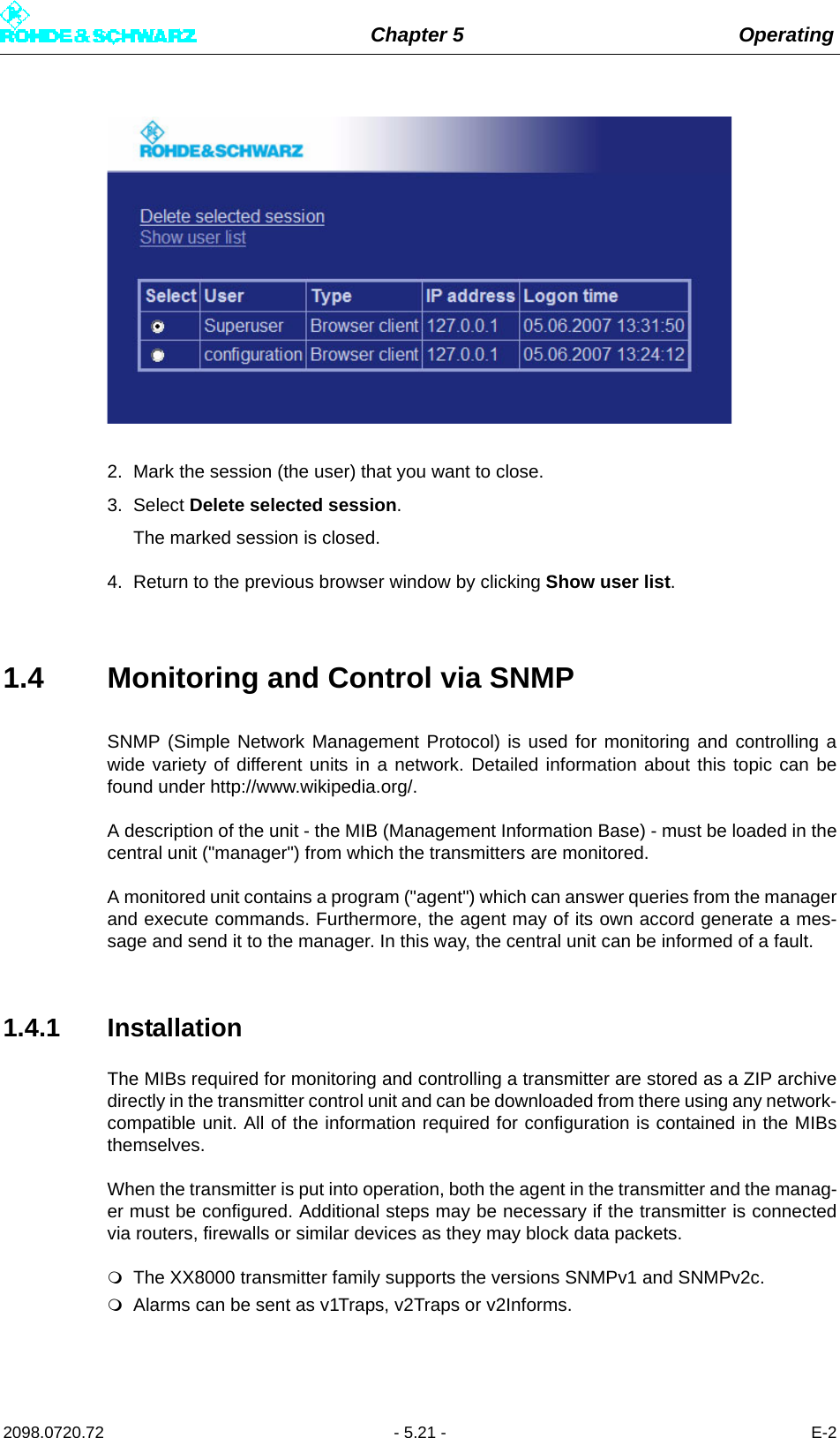 Chapter 5 Operating2098.0720.72 - 5.21 - E-22. Mark the session (the user) that you want to close.3. Select Delete selected session.The marked session is closed.4. Return to the previous browser window by clicking Show user list.1.4 Monitoring and Control via SNMPSNMP (Simple Network Management Protocol) is used for monitoring and controlling awide variety of different units in a network. Detailed information about this topic can befound under http://www.wikipedia.org/. A description of the unit - the MIB (Management Information Base) - must be loaded in thecentral unit (&quot;manager&quot;) from which the transmitters are monitored. A monitored unit contains a program (&quot;agent&quot;) which can answer queries from the managerand execute commands. Furthermore, the agent may of its own accord generate a mes-sage and send it to the manager. In this way, the central unit can be informed of a fault. 1.4.1 InstallationThe MIBs required for monitoring and controlling a transmitter are stored as a ZIP archivedirectly in the transmitter control unit and can be downloaded from there using any network-compatible unit. All of the information required for configuration is contained in the MIBsthemselves.When the transmitter is put into operation, both the agent in the transmitter and the manag-er must be configured. Additional steps may be necessary if the transmitter is connectedvia routers, firewalls or similar devices as they may block data packets.The XX8000 transmitter family supports the versions SNMPv1 and SNMPv2c.Alarms can be sent as v1Traps, v2Traps or v2Informs. 