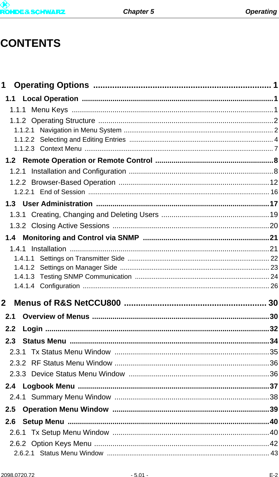 Chapter 5 Operating2098.0720.72 - 5.01 - E-2CONTENTS1 Operating Options  ........................................................................... 11.1 Local Operation  ..............................................................................................11.1.1 Menu Keys  ...................................................................................................11.1.2 Operating Structure ......................................................................................21.1.2.1 Navigation in Menu System ................................................................................ 21.1.2.2 Selecting and Editing Entries  ............................................................................. 41.1.2.3 Context Menu  ..................................................................................................... 71.2 Remote Operation or Remote Control ..........................................................81.2.1 Installation and Configuration .......................................................................81.2.2 Browser-Based Operation ..........................................................................121.2.2.1 End of Session  ................................................................................................. 161.3 User Administration  .....................................................................................171.3.1 Creating, Changing and Deleting Users .....................................................191.3.2 Closing Active Sessions .............................................................................201.4 Monitoring and Control via SNMP  ..............................................................211.4.1 Installation ..................................................................................................211.4.1.1 Settings on Transmitter Side  ............................................................................ 221.4.1.2 Settings on Manager Side  ................................................................................ 231.4.1.3 Testing SNMP Communication  ........................................................................ 241.4.1.4 Configuration .................................................................................................... 262 Menus of R&amp;S NetCCU800 ............................................................ 302.1 Overview of Menus .......................................................................................302.2 Login ..............................................................................................................322.3 Status Menu  ..................................................................................................342.3.1 Tx Status Menu Window ............................................................................352.3.2 RF Status Menu Window ............................................................................362.3.3 Device Status Menu Window  .....................................................................362.4 Logbook Menu ..............................................................................................372.4.1 Summary Menu Window  ............................................................................382.5 Operation Menu Window  .............................................................................392.6 Setup Menu  ...................................................................................................402.6.1 Tx Setup Menu Window  .............................................................................402.6.2 Option Keys Menu ......................................................................................422.6.2.1 Status Menu Window  ....................................................................................... 43