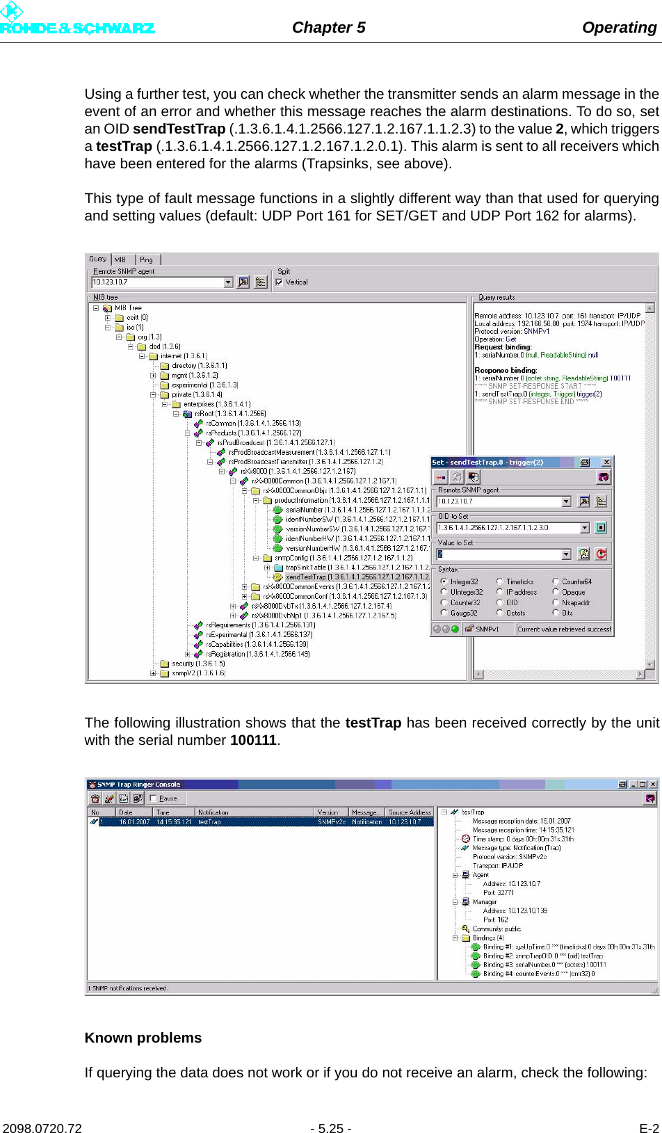 Chapter 5 Operating2098.0720.72 - 5.25 - E-2Using a further test, you can check whether the transmitter sends an alarm message in theevent of an error and whether this message reaches the alarm destinations. To do so, setan OID sendTestTrap (.1.3.6.1.4.1.2566.127.1.2.167.1.1.2.3) to the value 2, which triggersa testTrap (.1.3.6.1.4.1.2566.127.1.2.167.1.2.0.1). This alarm is sent to all receivers whichhave been entered for the alarms (Trapsinks, see above). This type of fault message functions in a slightly different way than that used for queryingand setting values (default: UDP Port 161 for SET/GET and UDP Port 162 for alarms).The following illustration shows that the testTrap has been received correctly by the unitwith the serial number 100111. Known problemsIf querying the data does not work or if you do not receive an alarm, check the following: