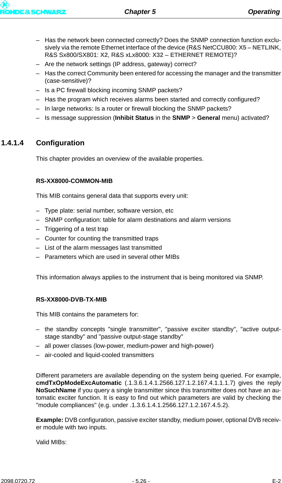 Chapter 5 Operating2098.0720.72 - 5.26 - E-2– Has the network been connected correctly? Does the SNMP connection function exclu-sively via the remote Ethernet interface of the device (R&amp;S NetCCU800: X5 – NETLINK,R&amp;S Sx800/SX801: X2, R&amp;S xLx8000: X32 – ETHERNET REMOTE)?– Are the network settings (IP address, gateway) correct?– Has the correct Community been entered for accessing the manager and the transmitter(case-sensitive)?– Is a PC firewall blocking incoming SNMP packets?– Has the program which receives alarms been started and correctly configured?– In large networks: Is a router or firewall blocking the SNMP packets?– Is message suppression (Inhibit Status in the SNMP &gt; General menu) activated?1.4.1.4 ConfigurationThis chapter provides an overview of the available properties. RS-XX8000-COMMON-MIBThis MIB contains general data that supports every unit:– Type plate: serial number, software version, etc– SNMP configuration: table for alarm destinations and alarm versions– Triggering of a test trap– Counter for counting the transmitted traps– List of the alarm messages last transmitted– Parameters which are used in several other MIBsThis information always applies to the instrument that is being monitored via SNMP.RS-XX8000-DVB-TX-MIBThis MIB contains the parameters for:– the standby concepts &quot;single transmitter&quot;, &quot;passive exciter standby&quot;, &quot;active output-stage standby&quot; and &quot;passive output-stage standby&quot;– all power classes (low-power, medium-power and high-power)– air-cooled and liquid-cooled transmittersDifferent parameters are available depending on the system being queried. For example,cmdTxOpModeExcAutomatic (.1.3.6.1.4.1.2566.127.1.2.167.4.1.1.1.7) gives the replyNoSuchName if you query a single transmitter since this transmitter does not have an au-tomatic exciter function. It is easy to find out which parameters are valid by checking the&quot;module compliances&quot; (e.g. under .1.3.6.1.4.1.2566.127.1.2.167.4.5.2).Example: DVB configuration, passive exciter standby, medium power, optional DVB receiv-er module with two inputs. Valid MIBs: 