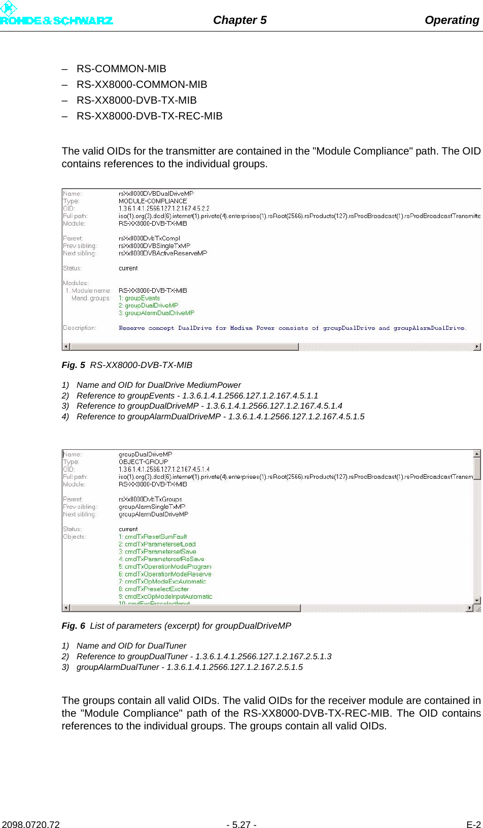 Chapter 5 Operating2098.0720.72 - 5.27 - E-2– RS-COMMON-MIB– RS-XX8000-COMMON-MIB– RS-XX8000-DVB-TX-MIB– RS-XX8000-DVB-TX-REC-MIBThe valid OIDs for the transmitter are contained in the &quot;Module Compliance&quot; path. The OIDcontains references to the individual groups. Fig. 5 RS-XX8000-DVB-TX-MIB1) Name and OID for DualDrive MediumPower2) Reference to groupEvents - 1.3.6.1.4.1.2566.127.1.2.167.4.5.1.13) Reference to groupDualDriveMP - 1.3.6.1.4.1.2566.127.1.2.167.4.5.1.44) Reference to groupAlarmDualDriveMP - 1.3.6.1.4.1.2566.127.1.2.167.4.5.1.5Fig. 6 List of parameters (excerpt) for groupDualDriveMP1) Name and OID for DualTuner2) Reference to groupDualTuner - 1.3.6.1.4.1.2566.127.1.2.167.2.5.1.3 3) groupAlarmDualTuner - 1.3.6.1.4.1.2566.127.1.2.167.2.5.1.5The groups contain all valid OIDs. The valid OIDs for the receiver module are contained inthe &quot;Module Compliance&quot; path of the RS-XX8000-DVB-TX-REC-MIB. The OID containsreferences to the individual groups. The groups contain all valid OIDs.