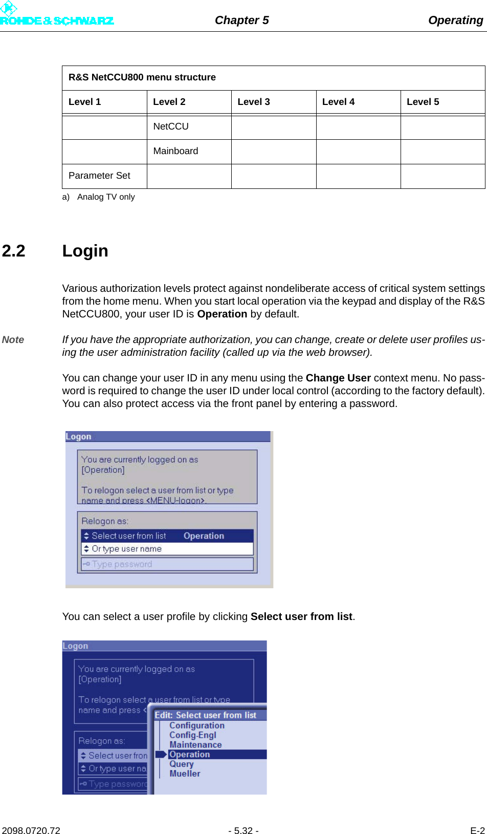 Chapter 5 Operating2098.0720.72 - 5.32 - E-22.2 LoginVarious authorization levels protect against nondeliberate access of critical system settingsfrom the home menu. When you start local operation via the keypad and display of the R&amp;SNetCCU800, your user ID is Operation by default. Note If you have the appropriate authorization, you can change, create or delete user profiles us-ing the user administration facility (called up via the web browser). You can change your user ID in any menu using the Change User context menu. No pass-word is required to change the user ID under local control (according to the factory default).You can also protect access via the front panel by entering a password.You can select a user profile by clicking Select user from list. NetCCUMainboardParameter Seta) Analog TV onlyR&amp;S NetCCU800 menu structureLevel 1 Level 2 Level 3 Level 4 Level 5