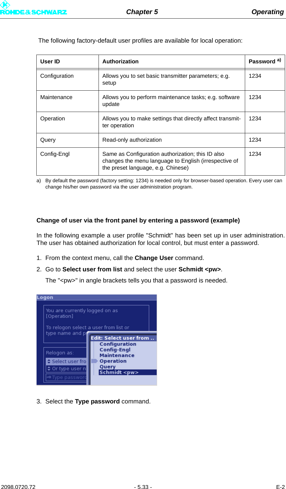 Chapter 5 Operating2098.0720.72 - 5.33 - E-2 The following factory-default user profiles are available for local operation: Change of user via the front panel by entering a password (example)In the following example a user profile &quot;Schmidt&quot; has been set up in user administration.The user has obtained authorization for local control, but must enter a password.1. From the context menu, call the Change User command.2. Go to Select user from list and select the user Schmidt &lt;pw&gt;.The &quot;&lt;pw&gt;&quot; in angle brackets tells you that a password is needed.3. Select the Type password command.User ID Authorization Password  a)a) By default the password (factory setting: 1234) is needed only for browser-based operation. Every user can change his/her own password via the user administration program.Configuration Allows you to set basic transmitter parameters; e.g. setup1234Maintenance Allows you to perform maintenance tasks; e.g. software update1234Operation Allows you to make settings that directly affect transmit-ter operation1234Query Read-only authorization 1234Config-Engl Same as Configuration authorization; this ID also changes the menu language to English (irrespective of the preset language, e.g. Chinese)1234