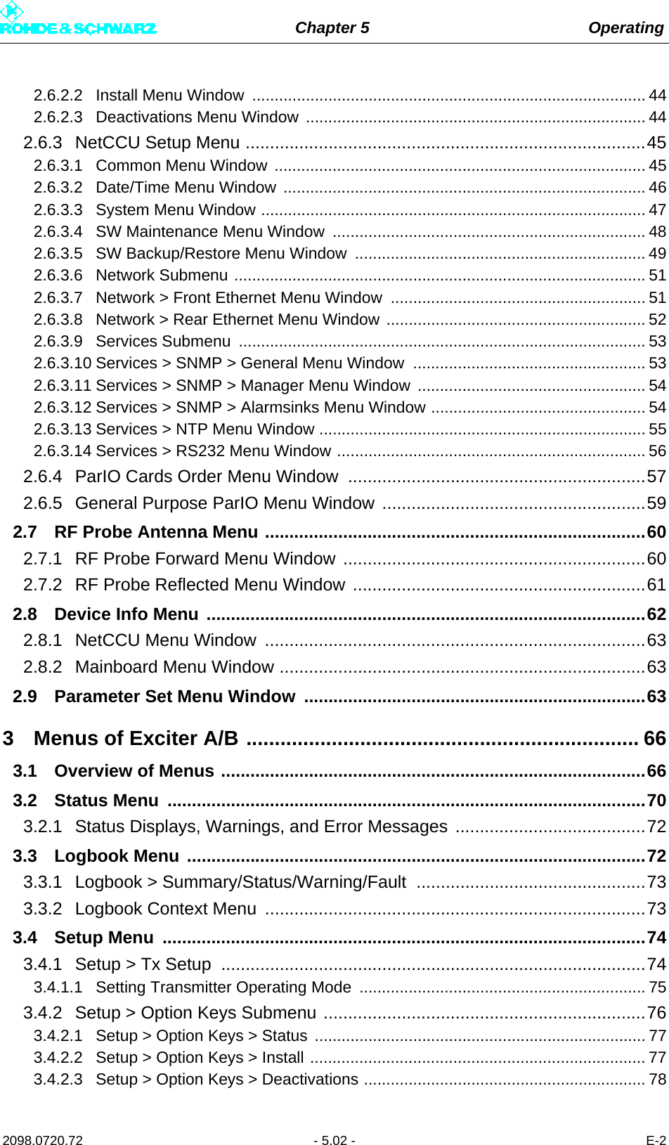 Chapter 5 Operating2098.0720.72 - 5.02 - E-22.6.2.2 Install Menu Window  ........................................................................................ 442.6.2.3 Deactivations Menu Window  ............................................................................ 442.6.3 NetCCU Setup Menu ..................................................................................452.6.3.1 Common Menu Window ................................................................................... 452.6.3.2 Date/Time Menu Window ................................................................................. 462.6.3.3 System Menu Window ...................................................................................... 472.6.3.4 SW Maintenance Menu Window  ...................................................................... 482.6.3.5 SW Backup/Restore Menu Window  ................................................................. 492.6.3.6 Network Submenu ............................................................................................ 512.6.3.7 Network &gt; Front Ethernet Menu Window  ......................................................... 512.6.3.8 Network &gt; Rear Ethernet Menu Window .......................................................... 522.6.3.9 Services Submenu  ........................................................................................... 532.6.3.10 Services &gt; SNMP &gt; General Menu Window  .................................................... 532.6.3.11 Services &gt; SNMP &gt; Manager Menu Window  ................................................... 542.6.3.12 Services &gt; SNMP &gt; Alarmsinks Menu Window ................................................ 542.6.3.13 Services &gt; NTP Menu Window ......................................................................... 552.6.3.14 Services &gt; RS232 Menu Window ..................................................................... 562.6.4 ParIO Cards Order Menu Window  .............................................................572.6.5 General Purpose ParIO Menu Window ......................................................592.7 RF Probe Antenna Menu ..............................................................................602.7.1 RF Probe Forward Menu Window ..............................................................602.7.2 RF Probe Reflected Menu Window ............................................................612.8 Device Info Menu ..........................................................................................622.8.1 NetCCU Menu Window  ..............................................................................632.8.2 Mainboard Menu Window ...........................................................................632.9 Parameter Set Menu Window  ......................................................................633 Menus of Exciter A/B ..................................................................... 663.1 Overview of Menus .......................................................................................663.2 Status Menu  ..................................................................................................703.2.1 Status Displays, Warnings, and Error Messages .......................................723.3 Logbook Menu ..............................................................................................723.3.1 Logbook &gt; Summary/Status/Warning/Fault ...............................................733.3.2 Logbook Context Menu  ..............................................................................733.4 Setup Menu  ...................................................................................................743.4.1 Setup &gt; Tx Setup  .......................................................................................743.4.1.1 Setting Transmitter Operating Mode  ................................................................ 753.4.2 Setup &gt; Option Keys Submenu ..................................................................763.4.2.1 Setup &gt; Option Keys &gt; Status .......................................................................... 773.4.2.2 Setup &gt; Option Keys &gt; Install ........................................................................... 773.4.2.3 Setup &gt; Option Keys &gt; Deactivations ............................................................... 78