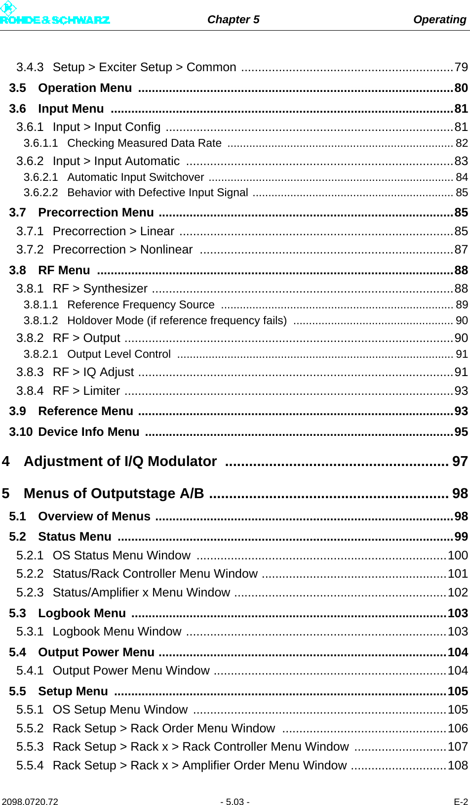 Chapter 5 Operating2098.0720.72 - 5.03 - E-23.4.3 Setup &gt; Exciter Setup &gt; Common ..............................................................793.5 Operation Menu  ............................................................................................803.6 Input Menu  ....................................................................................................813.6.1 Input &gt; Input Config ....................................................................................813.6.1.1 Checking Measured Data Rate  ........................................................................ 823.6.2 Input &gt; Input Automatic  ..............................................................................833.6.2.1 Automatic Input Switchover .............................................................................. 843.6.2.2 Behavior with Defective Input Signal ................................................................ 853.7 Precorrection Menu ......................................................................................853.7.1 Precorrection &gt; Linear ................................................................................853.7.2 Precorrection &gt; Nonlinear  ..........................................................................873.8 RF Menu  ........................................................................................................883.8.1 RF &gt; Synthesizer ........................................................................................883.8.1.1 Reference Frequency Source  .......................................................................... 893.8.1.2 Holdover Mode (if reference frequency fails)  ................................................... 903.8.2 RF &gt; Output ................................................................................................903.8.2.1 Output Level Control  ........................................................................................ 913.8.3 RF &gt; IQ Adjust ............................................................................................913.8.4 RF &gt; Limiter ................................................................................................933.9 Reference Menu ............................................................................................933.10 Device Info Menu ..........................................................................................954 Adjustment of I/Q Modulator ........................................................ 975 Menus of Outputstage A/B ............................................................ 985.1 Overview of Menus .......................................................................................985.2 Status Menu  ..................................................................................................995.2.1 OS Status Menu Window  .........................................................................1005.2.2 Status/Rack Controller Menu Window ......................................................1015.2.3 Status/Amplifier x Menu Window ..............................................................1025.3 Logbook Menu ............................................................................................1035.3.1 Logbook Menu Window ............................................................................1035.4 Output Power Menu ....................................................................................1045.4.1 Output Power Menu Window ....................................................................1045.5 Setup Menu  .................................................................................................1055.5.1 OS Setup Menu Window ..........................................................................1055.5.2 Rack Setup &gt; Rack Order Menu Window  ................................................1065.5.3 Rack Setup &gt; Rack x &gt; Rack Controller Menu Window ...........................1075.5.4 Rack Setup &gt; Rack x &gt; Amplifier Order Menu Window ............................108