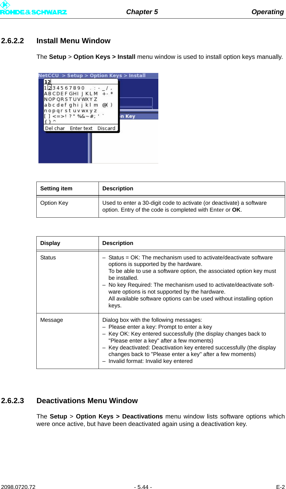 Chapter 5 Operating2098.0720.72 - 5.44 - E-22.6.2.2 Install Menu WindowThe Setup &gt; Option Keys &gt; Install menu window is used to install option keys manually.2.6.2.3 Deactivations Menu WindowThe Setup &gt; Option Keys &gt; Deactivations menu window lists software options whichwere once active, but have been deactivated again using a deactivation key.Setting item DescriptionOption Key Used to enter a 30-digit code to activate (or deactivate) a software option. Entry of the code is completed with Enter or OK.Display DescriptionStatus – Status = OK: The mechanism used to activate/deactivate software options is supported by the hardware. To be able to use a software option, the associated option key must be installed.– No key Required: The mechanism used to activate/deactivate soft-ware options is not supported by the hardware. All available software options can be used without installing option keys.Message Dialog box with the following messages:– Please enter a key: Prompt to enter a key– Key OK: Key entered successfully (the display changes back to &quot;Please enter a key&quot; after a few moments)– Key deactivated: Deactivation key entered successfully (the display changes back to &quot;Please enter a key&quot; after a few moments)– Invalid format: Invalid key entered