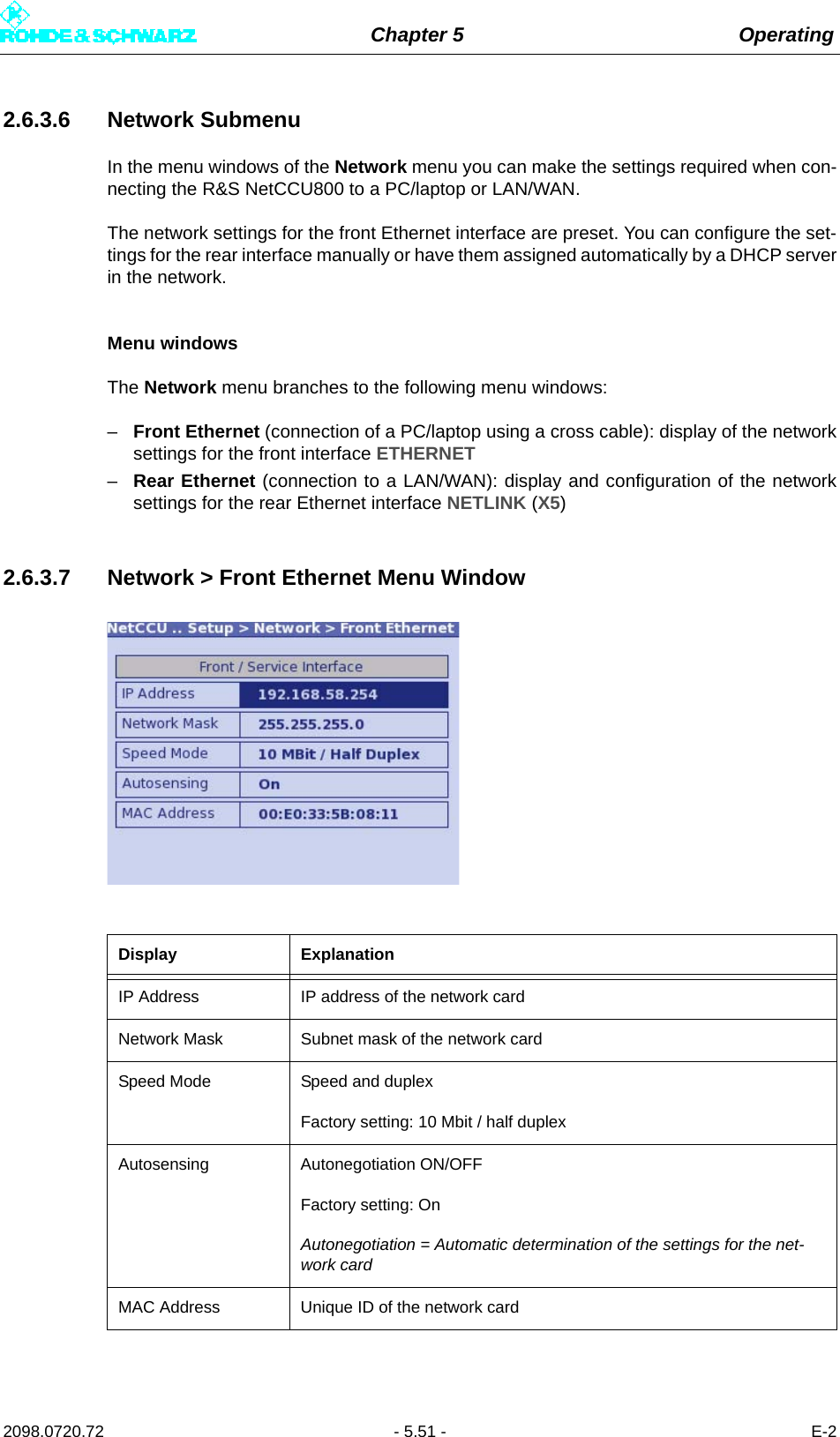 Chapter 5 Operating2098.0720.72 - 5.51 - E-22.6.3.6 Network SubmenuIn the menu windows of the Network menu you can make the settings required when con-necting the R&amp;S NetCCU800 to a PC/laptop or LAN/WAN.The network settings for the front Ethernet interface are preset. You can configure the set-tings for the rear interface manually or have them assigned automatically by a DHCP serverin the network.Menu windowsThe Network menu branches to the following menu windows:–Front Ethernet (connection of a PC/laptop using a cross cable): display of the networksettings for the front interface ETHERNET–Rear Ethernet (connection to a LAN/WAN): display and configuration of the networksettings for the rear Ethernet interface NETLINK (X5)2.6.3.7 Network &gt; Front Ethernet Menu WindowDisplay ExplanationIP Address IP address of the network cardNetwork Mask Subnet mask of the network cardSpeed Mode Speed and duplexFactory setting: 10 Mbit / half duplexAutosensing Autonegotiation ON/OFFFactory setting: OnAutonegotiation = Automatic determination of the settings for the net-work cardMAC Address Unique ID of the network card