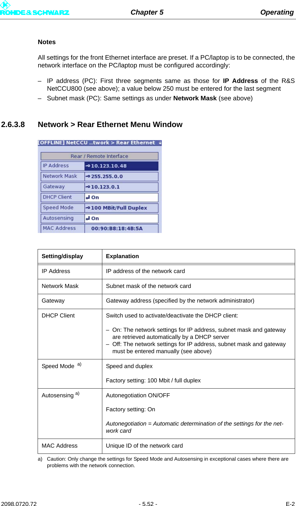 Chapter 5 Operating2098.0720.72 - 5.52 - E-2NotesAll settings for the front Ethernet interface are preset. If a PC/laptop is to be connected, thenetwork interface on the PC/laptop must be configured accordingly:– IP address (PC): First three segments same as those for IP Address of the R&amp;SNetCCU800 (see above); a value below 250 must be entered for the last segment– Subnet mask (PC): Same settings as under Network Mask (see above)2.6.3.8 Network &gt; Rear Ethernet Menu WindowSetting/display ExplanationIP Address IP address of the network cardNetwork Mask Subnet mask of the network cardGateway Gateway address (specified by the network administrator)DHCP Client Switch used to activate/deactivate the DHCP client:– On: The network settings for IP address, subnet mask and gateway are retrieved automatically by a DHCP server– Off: The network settings for IP address, subnet mask and gateway must be entered manually (see above)Speed Mode  a)a) Caution: Only change the settings for Speed Mode and Autosensing in exceptional cases where there are problems with the network connection.Speed and duplexFactory setting: 100 Mbit / full duplexAutosensing a) Autonegotiation ON/OFFFactory setting: OnAutonegotiation = Automatic determination of the settings for the net-work cardMAC Address Unique ID of the network card