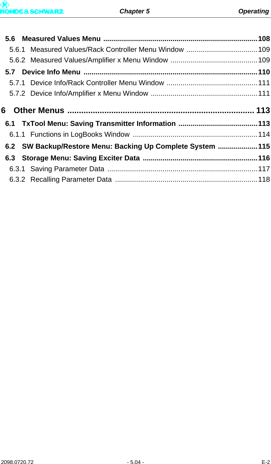 Chapter 5 Operating2098.0720.72 - 5.04 - E-25.6 Measured Values Menu ..............................................................................1085.6.1 Measured Values/Rack Controller Menu Window ....................................1095.6.2 Measured Values/Amplifier x Menu Window ............................................1095.7 Device Info Menu ........................................................................................1105.7.1 Device Info/Rack Controller Menu Window ..............................................1115.7.2 Device Info/Amplifier x Menu Window ......................................................1116 Other Menus ................................................................................. 1136.1 TxTool Menu: Saving Transmitter Information ........................................1136.1.1 Functions in LogBooks Window  ...............................................................1146.2 SW Backup/Restore Menu: Backing Up Complete System ....................1156.3 Storage Menu: Saving Exciter Data ..........................................................1166.3.1 Saving Parameter Data ............................................................................1176.3.2 Recalling Parameter Data  ........................................................................118