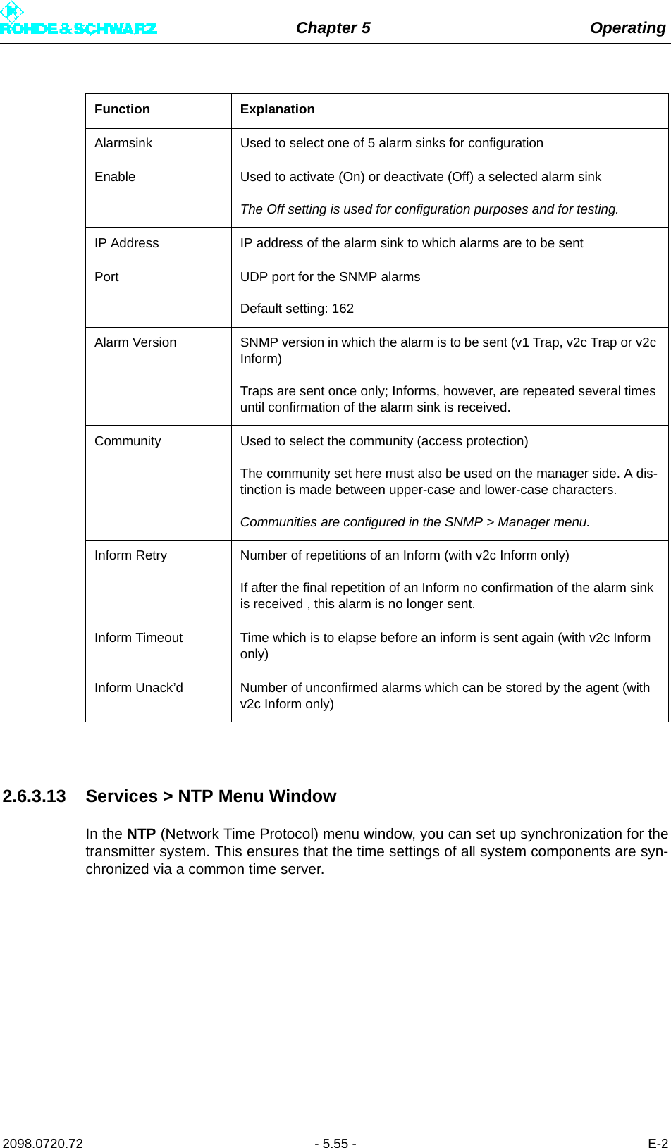 Chapter 5 Operating2098.0720.72 - 5.55 - E-22.6.3.13 Services &gt; NTP Menu WindowIn the NTP (Network Time Protocol) menu window, you can set up synchronization for thetransmitter system. This ensures that the time settings of all system components are syn-chronized via a common time server.Function ExplanationAlarmsink Used to select one of 5 alarm sinks for configurationEnable Used to activate (On) or deactivate (Off) a selected alarm sinkThe Off setting is used for configuration purposes and for testing.IP Address IP address of the alarm sink to which alarms are to be sentPort UDP port for the SNMP alarmsDefault setting: 162Alarm Version SNMP version in which the alarm is to be sent (v1 Trap, v2c Trap or v2c Inform)Traps are sent once only; Informs, however, are repeated several times until confirmation of the alarm sink is received.Community Used to select the community (access protection) The community set here must also be used on the manager side. A dis-tinction is made between upper-case and lower-case characters.Communities are configured in the SNMP &gt; Manager menu.Inform Retry Number of repetitions of an Inform (with v2c Inform only)If after the final repetition of an Inform no confirmation of the alarm sink is received , this alarm is no longer sent.Inform Timeout Time which is to elapse before an inform is sent again (with v2c Inform only)Inform Unack’d Number of unconfirmed alarms which can be stored by the agent (with v2c Inform only)