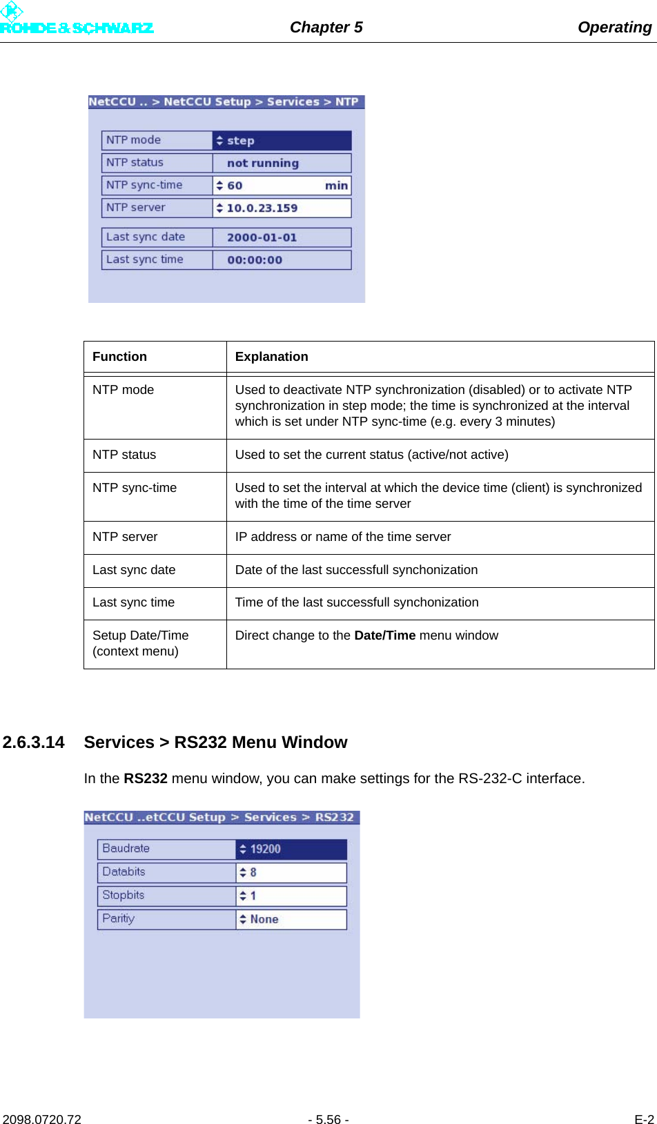 Chapter 5 Operating2098.0720.72 - 5.56 - E-22.6.3.14 Services &gt; RS232 Menu WindowIn the RS232 menu window, you can make settings for the RS-232-C interface.Function ExplanationNTP mode Used to deactivate NTP synchronization (disabled) or to activate NTP synchronization in step mode; the time is synchronized at the interval which is set under NTP sync-time (e.g. every 3 minutes)NTP status Used to set the current status (active/not active)NTP sync-time Used to set the interval at which the device time (client) is synchronized with the time of the time serverNTP server IP address or name of the time serverLast sync date Date of the last successfull synchonizationLast sync time Time of the last successfull synchonizationSetup Date/Time (context menu)Direct change to the Date/Time menu window