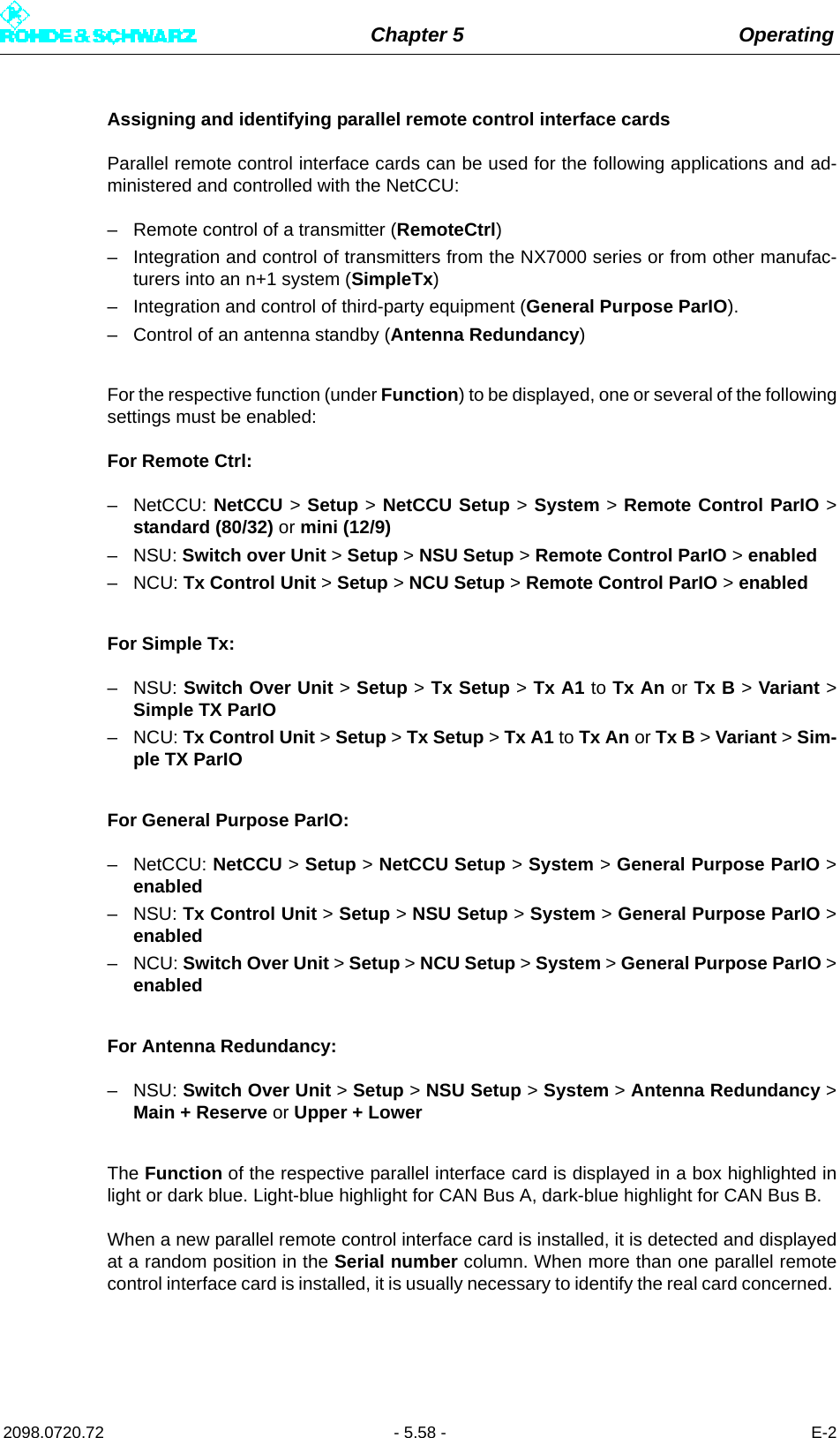 Chapter 5 Operating2098.0720.72 - 5.58 - E-2Assigning and identifying parallel remote control interface cardsParallel remote control interface cards can be used for the following applications and ad-ministered and controlled with the NetCCU:– Remote control of a transmitter (RemoteCtrl)– Integration and control of transmitters from the NX7000 series or from other manufac-turers into an n+1 system (SimpleTx)– Integration and control of third-party equipment (General Purpose ParIO).– Control of an antenna standby (Antenna Redundancy)For the respective function (under Function) to be displayed, one or several of the followingsettings must be enabled:For Remote Ctrl:– NetCCU: NetCCU &gt; Setup &gt; NetCCU Setup &gt; System &gt; Remote Control ParIO &gt;standard (80/32) or mini (12/9)–NSU: Switch over Unit &gt; Setup &gt; NSU Setup &gt; Remote Control ParIO &gt; enabled–NCU: Tx Control Unit &gt; Setup &gt; NCU Setup &gt; Remote Control ParIO &gt; enabledFor Simple Tx:–NSU: Switch Over Unit &gt; Setup &gt; Tx Setup &gt; Tx A1 to Tx An or Tx B &gt; Variant &gt;Simple TX ParIO–NCU: Tx Control Unit &gt; Setup &gt; Tx Setup &gt; Tx A1 to Tx An or Tx B &gt; Variant &gt; Sim-ple TX ParIOFor General Purpose ParIO:– NetCCU: NetCCU &gt; Setup &gt; NetCCU Setup &gt; System &gt; General Purpose ParIO &gt;enabled–NSU: Tx Control Unit &gt; Setup &gt; NSU Setup &gt; System &gt; General Purpose ParIO &gt;enabled–NCU: Switch Over Unit &gt; Setup &gt; NCU Setup &gt; System &gt; General Purpose ParIO &gt;enabledFor Antenna Redundancy:–NSU: Switch Over Unit &gt; Setup &gt; NSU Setup &gt; System &gt; Antenna Redundancy &gt;Main + Reserve or Upper + LowerThe Function of the respective parallel interface card is displayed in a box highlighted inlight or dark blue. Light-blue highlight for CAN Bus A, dark-blue highlight for CAN Bus B. When a new parallel remote control interface card is installed, it is detected and displayedat a random position in the Serial number column. When more than one parallel remotecontrol interface card is installed, it is usually necessary to identify the real card concerned. 