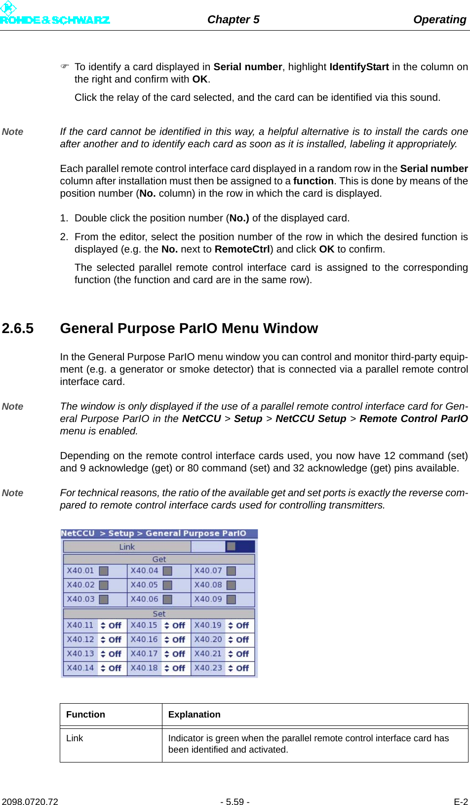 Chapter 5 Operating2098.0720.72 - 5.59 - E-2To identify a card displayed in Serial number, highlight IdentifyStart in the column onthe right and confirm with OK. Click the relay of the card selected, and the card can be identified via this sound. Note If the card cannot be identified in this way, a helpful alternative is to install the cards oneafter another and to identify each card as soon as it is installed, labeling it appropriately. Each parallel remote control interface card displayed in a random row in the Serial numbercolumn after installation must then be assigned to a function. This is done by means of theposition number (No. column) in the row in which the card is displayed. 1. Double click the position number (No.) of the displayed card.2. From the editor, select the position number of the row in which the desired function isdisplayed (e.g. the No. next to RemoteCtrl) and click OK to confirm. The selected parallel remote control interface card is assigned to the correspondingfunction (the function and card are in the same row).2.6.5 General Purpose ParIO Menu WindowIn the General Purpose ParIO menu window you can control and monitor third-party equip-ment (e.g. a generator or smoke detector) that is connected via a parallel remote controlinterface card.Note The window is only displayed if the use of a parallel remote control interface card for Gen-eral Purpose ParIO in the NetCCU &gt; Setup &gt; NetCCU Setup &gt; Remote Control ParIOmenu is enabled.Depending on the remote control interface cards used, you now have 12 command (set)and 9 acknowledge (get) or 80 command (set) and 32 acknowledge (get) pins available.Note For technical reasons, the ratio of the available get and set ports is exactly the reverse com-pared to remote control interface cards used for controlling transmitters.Function ExplanationLink Indicator is green when the parallel remote control interface card has been identified and activated.