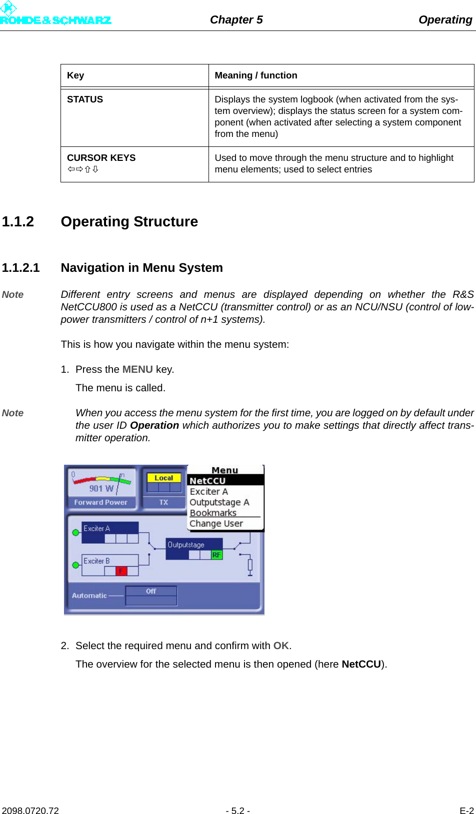 Chapter 5 Operating2098.0720.72 - 5.2 - E-21.1.2 Operating Structure1.1.2.1 Navigation in Menu SystemNote Different entry screens and menus are displayed depending on whether the R&amp;SNetCCU800 is used as a NetCCU (transmitter control) or as an NCU/NSU (control of low-power transmitters / control of n+1 systems).This is how you navigate within the menu system: 1. Press the MENU key.The menu is called. Note When you access the menu system for the first time, you are logged on by default underthe user ID Operation which authorizes you to make settings that directly affect trans-mitter operation. 2. Select the required menu and confirm with OK. The overview for the selected menu is then opened (here NetCCU).STATUS Displays the system logbook (when activated from the sys-tem overview); displays the status screen for a system com-ponent (when activated after selecting a system component from the menu)CURSOR KEYSUsed to move through the menu structure and to highlight menu elements; used to select entriesKey Meaning / function