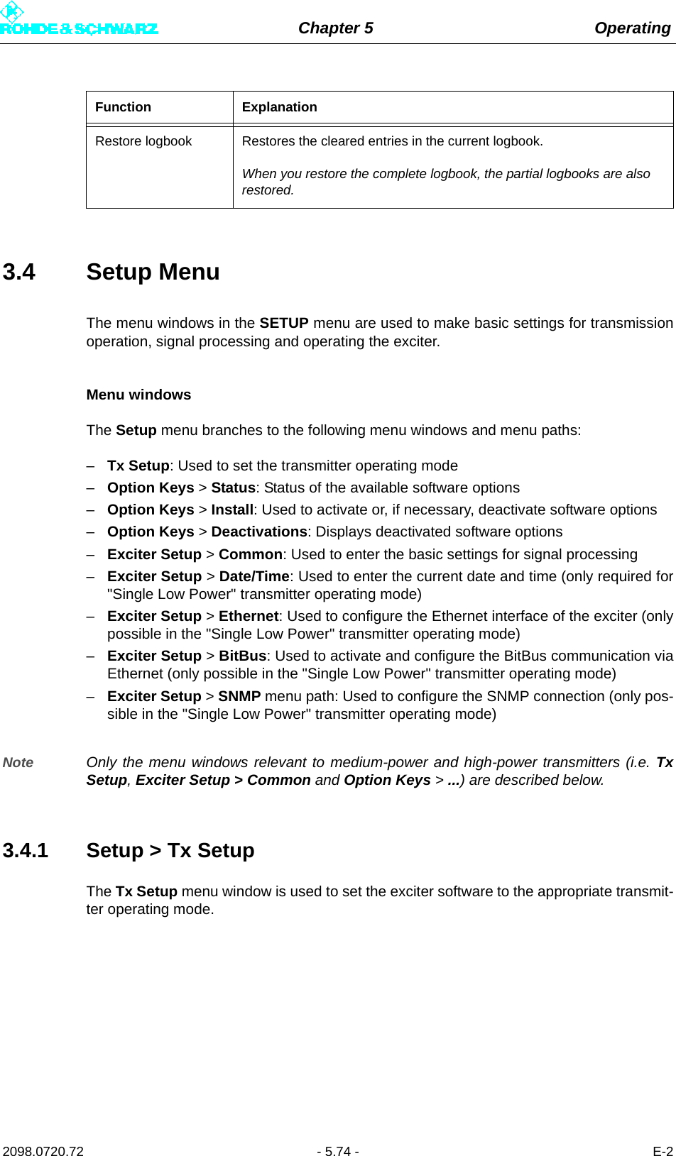 Chapter 5 Operating2098.0720.72 - 5.74 - E-23.4 Setup MenuThe menu windows in the SETUP menu are used to make basic settings for transmissionoperation, signal processing and operating the exciter.Menu windowsThe Setup menu branches to the following menu windows and menu paths:–Tx Setup: Used to set the transmitter operating mode–Option Keys &gt; Status: Status of the available software options–Option Keys &gt; Install: Used to activate or, if necessary, deactivate software options–Option Keys &gt; Deactivations: Displays deactivated software options–Exciter Setup &gt; Common: Used to enter the basic settings for signal processing–Exciter Setup &gt; Date/Time: Used to enter the current date and time (only required for&quot;Single Low Power&quot; transmitter operating mode)–Exciter Setup &gt; Ethernet: Used to configure the Ethernet interface of the exciter (onlypossible in the &quot;Single Low Power&quot; transmitter operating mode)–Exciter Setup &gt; BitBus: Used to activate and configure the BitBus communication viaEthernet (only possible in the &quot;Single Low Power&quot; transmitter operating mode)–Exciter Setup &gt; SNMP menu path: Used to configure the SNMP connection (only pos-sible in the &quot;Single Low Power&quot; transmitter operating mode)Note Only the menu windows relevant to medium-power and high-power transmitters (i.e. TxSetup, Exciter Setup &gt; Common and Option Keys &gt; ...) are described below.3.4.1 Setup &gt; Tx SetupThe Tx Setup menu window is used to set the exciter software to the appropriate transmit-ter operating mode.Restore logbook Restores the cleared entries in the current logbook.When you restore the complete logbook, the partial logbooks are also restored.Function Explanation