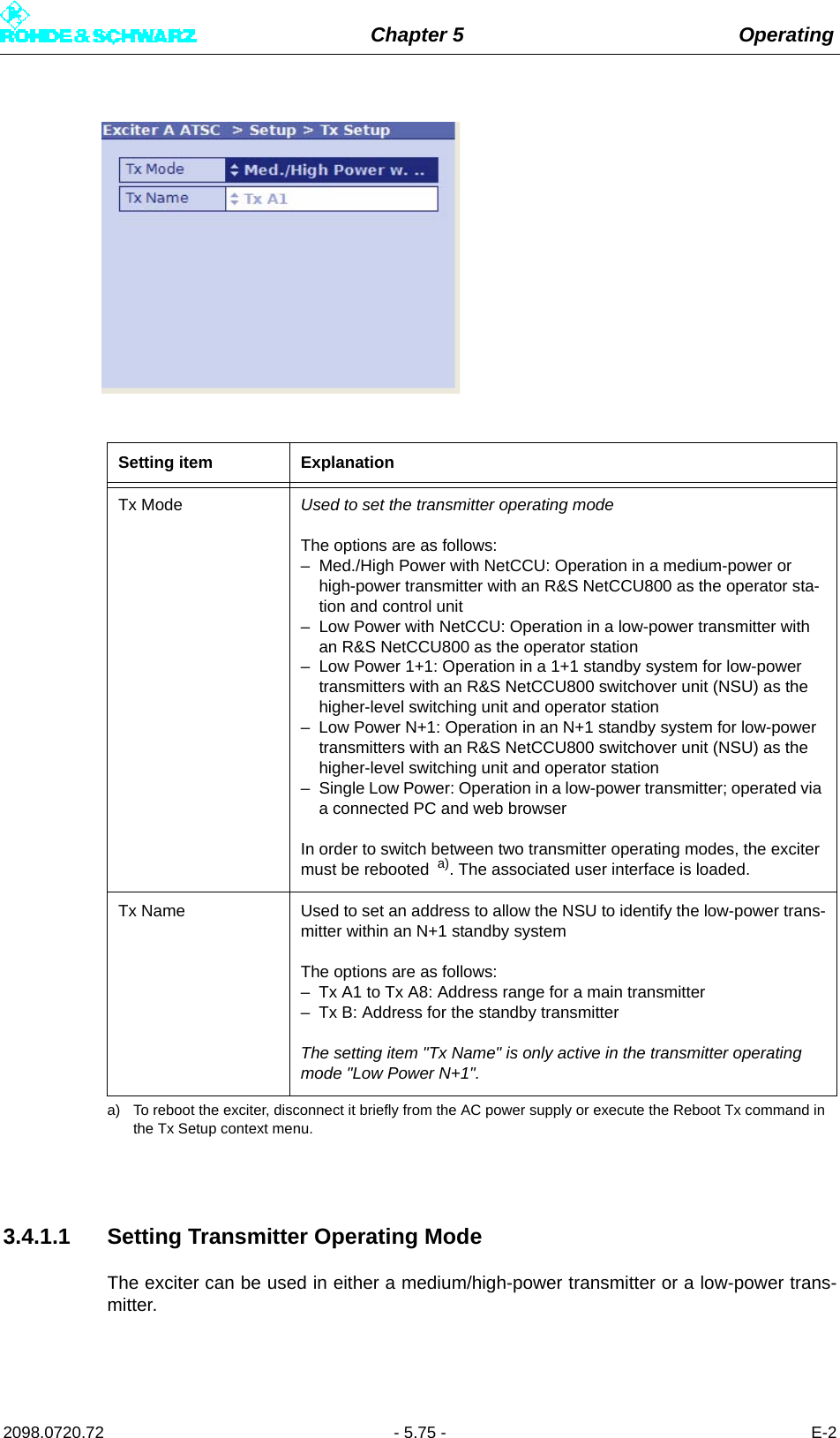 Chapter 5 Operating2098.0720.72 - 5.75 - E-23.4.1.1 Setting Transmitter Operating ModeThe exciter can be used in either a medium/high-power transmitter or a low-power trans-mitter.Setting item ExplanationTx Mode Used to set the transmitter operating modeThe options are as follows:– Med./High Power with NetCCU: Operation in a medium-power or high-power transmitter with an R&amp;S NetCCU800 as the operator sta-tion and control unit– Low Power with NetCCU: Operation in a low-power transmitter with an R&amp;S NetCCU800 as the operator station– Low Power 1+1: Operation in a 1+1 standby system for low-power transmitters with an R&amp;S NetCCU800 switchover unit (NSU) as the higher-level switching unit and operator station– Low Power N+1: Operation in an N+1 standby system for low-power transmitters with an R&amp;S NetCCU800 switchover unit (NSU) as the higher-level switching unit and operator station– Single Low Power: Operation in a low-power transmitter; operated via a connected PC and web browserIn order to switch between two transmitter operating modes, the exciter must be rebooted  a). The associated user interface is loaded.a) To reboot the exciter, disconnect it briefly from the AC power supply or execute the Reboot Tx command in the Tx Setup context menu.Tx Name Used to set an address to allow the NSU to identify the low-power trans-mitter within an N+1 standby systemThe options are as follows:– Tx A1 to Tx A8: Address range for a main transmitter– Tx B: Address for the standby transmitterThe setting item &quot;Tx Name&quot; is only active in the transmitter operating mode &quot;Low Power N+1&quot;.