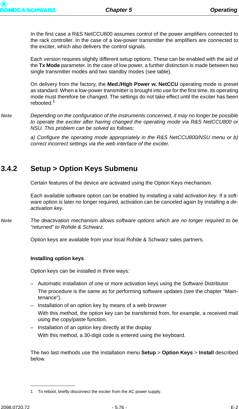 Chapter 5 Operating2098.0720.72 - 5.76 - E-2In the first case a R&amp;S NetCCU800 assumes control of the power amplifiers connected tothe rack controller. In the case of a low-power transmitter the amplifiers are connected tothe exciter, which also delivers the control signals.Each version requires slightly different setup options. These can be enabled with the aid ofthe Tx Mode parameter. In the case of low power, a further distinction is made between twosingle transmitter modes and two standby modes (see table).On delivery from the factory, the Med./High Power w. NetCCU operating mode is presetas standard. When a low-power transmitter is brought into use for the first time, its operatingmode must therefore be changed. The settings do not take effect until the exciter has beenrebooted.1Note Depending on the configuration of the instruments concerned, it may no longer be possibleto operate the exciter after having changed the operating mode via R&amp;S NetCCU800 orNSU. This problem can be solved as follows:a) Configure the operating mode appropriately in the R&amp;S NetCCU800/NSU menu or b)correct incorrect settings via the web interface of the exciter.3.4.2 Setup &gt; Option Keys SubmenuCertain features of the device are activated using the Option Keys mechanism. Each available software option can be enabled by installing a valid activation key. If a soft-ware option is later no longer required, activation can be canceled again by installing a de-activation key.Note The deactivation mechanism allows software options which are no longer required to be&quot;returned&quot; to Rohde &amp; Schwarz.Option keys are available from your local Rohde &amp; Schwarz sales partners.Installing option keysOption keys can be installed in three ways:– Automatic installation of one or more activation keys using the Software DistributorThe procedure is the same as for performing software updates (see the chapter &quot;Main-tenance&quot;).– Installation of an option key by means of a web browserWith this method, the option key can be transferred from, for example, a received mailusing the copy/paste function.– Installation of an option key directly at the displayWith this method, a 30-digit code is entered using the keyboard.The two last methods use the installation menu Setup &gt; Option Keys &gt; Install describedbelow.1 To reboot, briefly disconnect the exciter from the AC power supply.