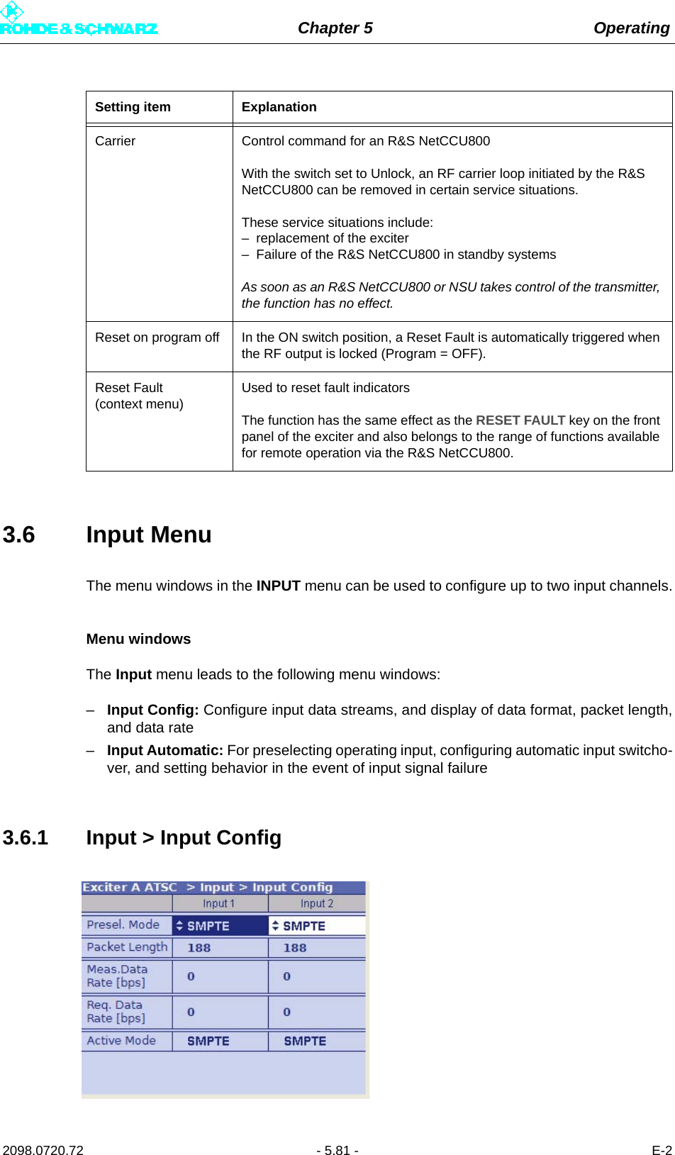 Chapter 5 Operating2098.0720.72 - 5.81 - E-23.6 Input MenuThe menu windows in the INPUT menu can be used to configure up to two input channels.Menu windowsThe Input menu leads to the following menu windows:–Input Config: Configure input data streams, and display of data format, packet length,and data rate–Input Automatic: For preselecting operating input, configuring automatic input switcho-ver, and setting behavior in the event of input signal failure3.6.1 Input &gt; Input ConfigCarrier Control command for an R&amp;S NetCCU800With the switch set to Unlock, an RF carrier loop initiated by the R&amp;S NetCCU800 can be removed in certain service situations.These service situations include:– replacement of the exciter– Failure of the R&amp;S NetCCU800 in standby systemsAs soon as an R&amp;S NetCCU800 or NSU takes control of the transmitter, the function has no effect.Reset on program off In the ON switch position, a Reset Fault is automatically triggered when the RF output is locked (Program = OFF).Reset Fault (context menu)Used to reset fault indicatorsThe function has the same effect as the RESET FAULT key on the front panel of the exciter and also belongs to the range of functions available for remote operation via the R&amp;S NetCCU800.Setting item Explanation