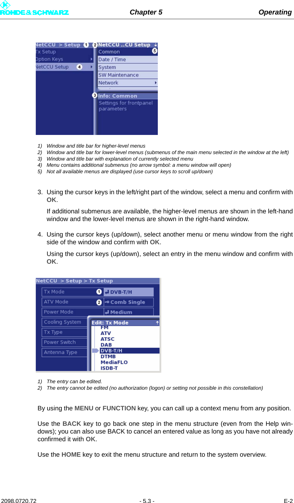 Chapter 5 Operating2098.0720.72 - 5.3 - E-21) Window and title bar for higher-level menus2) Window and title bar for lower-level menus (submenus of the main menu selected in the window at the left)3) Window and title bar with explanation of currently selected menu4) Menu contains additional submenus (no arrow symbol: a menu window will open)5) Not all available menus are displayed (use cursor keys to scroll up/down)3. Using the cursor keys in the left/right part of the window, select a menu and confirm withOK. If additional submenus are available, the higher-level menus are shown in the left-handwindow and the lower-level menus are shown in the right-hand window.4. Using the cursor keys (up/down), select another menu or menu window from the rightside of the window and confirm with OK. Using the cursor keys (up/down), select an entry in the menu window and confirm withOK.1) The entry can be edited.2) The entry cannot be edited (no authorization (logon) or setting not possible in this constellation)By using the MENU or FUNCTION key, you can call up a context menu from any position. Use the BACK key to go back one step in the menu structure (even from the Help win-dows); you can also use BACK to cancel an entered value as long as you have not alreadyconfirmed it with OK.Use the HOME key to exit the menu structure and return to the system overview.